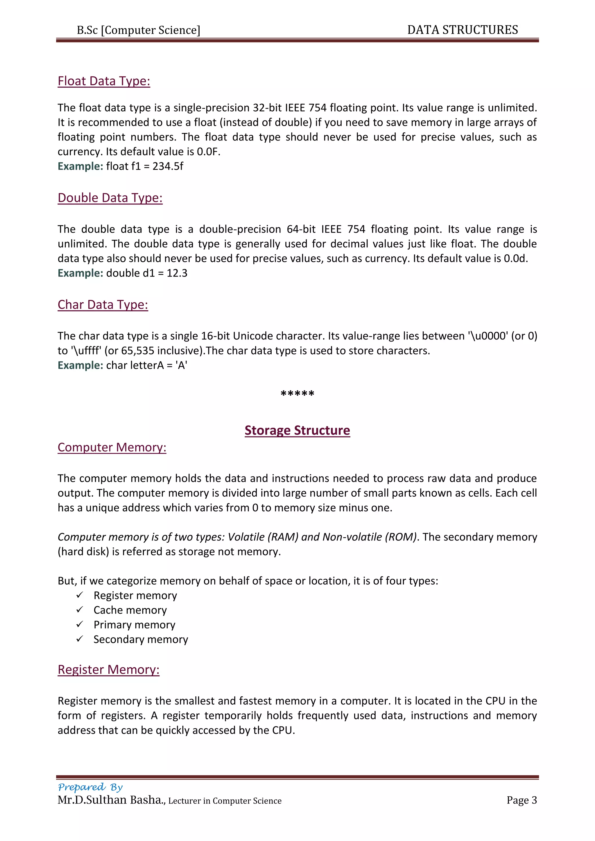 B.Sc [Computer Science] DATA STRUCTURES
Prepared By
Mr.D.Sulthan Basha., Lecturer in Computer Science Page 3
Float Data Type:
The float data type is a single-precision 32-bit IEEE 754 floating point. Its value range is unlimited.
It is recommended to use a float (instead of double) if you need to save memory in large arrays of
floating point numbers. The float data type should never be used for precise values, such as
currency. Its default value is 0.0F.
Example: float f1 = 234.5f
Double Data Type:
The double data type is a double-precision 64-bit IEEE 754 floating point. Its value range is
unlimited. The double data type is generally used for decimal values just like float. The double
data type also should never be used for precise values, such as currency. Its default value is 0.0d.
Example: double d1 = 12.3
Char Data Type:
The char data type is a single 16-bit Unicode character. Its value-range lies between 'u0000' (or 0)
to 'uffff' (or 65,535 inclusive).The char data type is used to store characters.
Example: char letterA = 'A'
*****
Storage Structure
Computer Memory:
The computer memory holds the data and instructions needed to process raw data and produce
output. The computer memory is divided into large number of small parts known as cells. Each cell
has a unique address which varies from 0 to memory size minus one.
Computer memory is of two types: Volatile (RAM) and Non-volatile (ROM). The secondary memory
(hard disk) is referred as storage not memory.
But, if we categorize memory on behalf of space or location, it is of four types:
 Register memory
 Cache memory
 Primary memory
 Secondary memory
Register Memory:
Register memory is the smallest and fastest memory in a computer. It is located in the CPU in the
form of registers. A register temporarily holds frequently used data, instructions and memory
address that can be quickly accessed by the CPU.
 