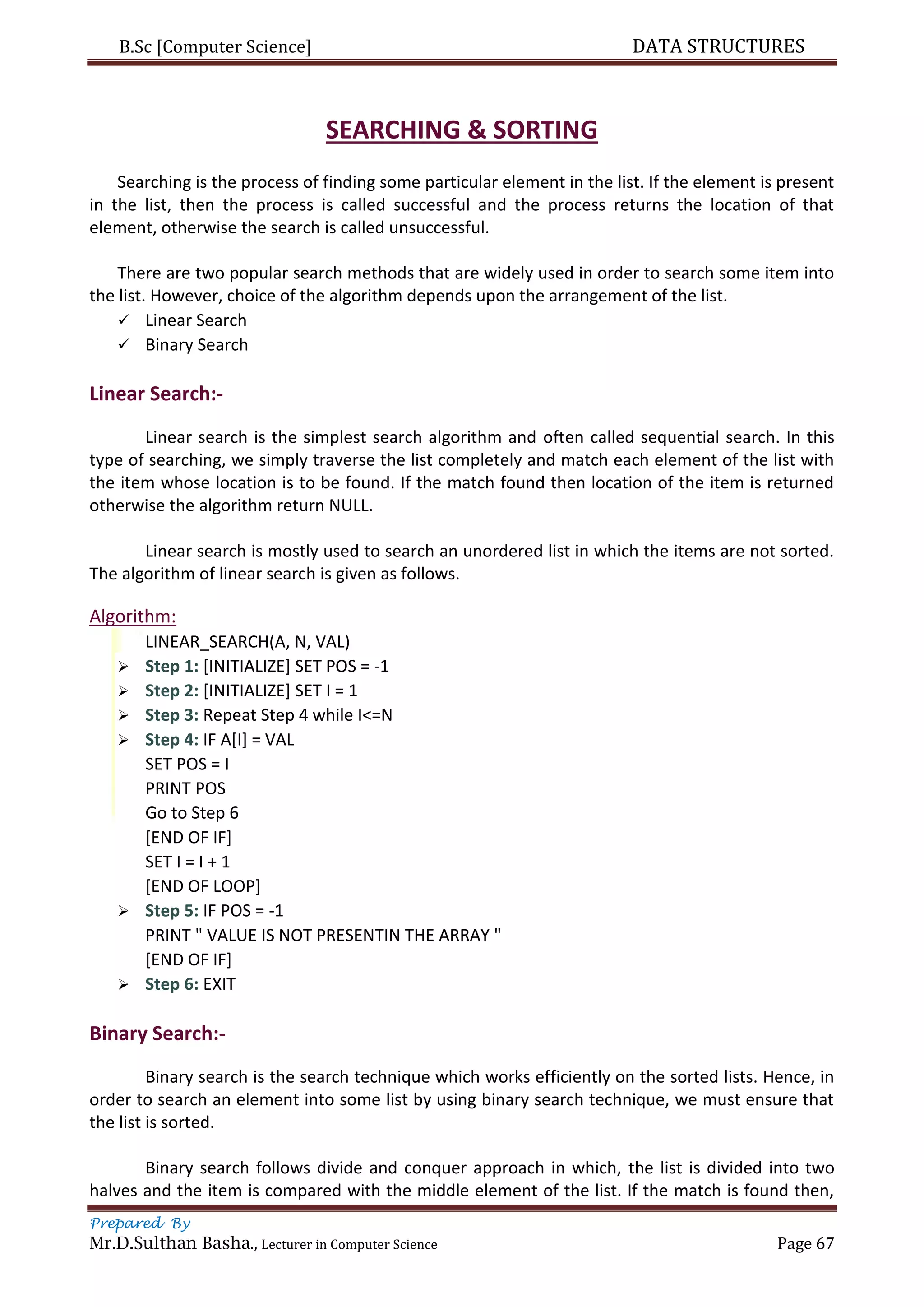 B.Sc [Computer Science] DATA STRUCTURES
Prepared By
Mr.D.Sulthan Basha., Lecturer in Computer Science Page 67
SEARCHING & SORTING
Searching is the process of finding some particular element in the list. If the element is present
in the list, then the process is called successful and the process returns the location of that
element, otherwise the search is called unsuccessful.
There are two popular search methods that are widely used in order to search some item into
the list. However, choice of the algorithm depends upon the arrangement of the list.
 Linear Search
 Binary Search
Linear Search:-
Linear search is the simplest search algorithm and often called sequential search. In this
type of searching, we simply traverse the list completely and match each element of the list with
the item whose location is to be found. If the match found then location of the item is returned
otherwise the algorithm return NULL.
Linear search is mostly used to search an unordered list in which the items are not sorted.
The algorithm of linear search is given as follows.
Algorithm:
LINEAR_SEARCH(A, N, VAL)
 Step 1: [INITIALIZE] SET POS = -1
 Step 2: [INITIALIZE] SET I = 1
 Step 3: Repeat Step 4 while I<=N
 Step 4: IF A[I] = VAL
SET POS = I
PRINT POS
Go to Step 6
[END OF IF]
SET I = I + 1
[END OF LOOP]
 Step 5: IF POS = -1
PRINT " VALUE IS NOT PRESENTIN THE ARRAY "
[END OF IF]
 Step 6: EXIT
Binary Search:-
Binary search is the search technique which works efficiently on the sorted lists. Hence, in
order to search an element into some list by using binary search technique, we must ensure that
the list is sorted.
Binary search follows divide and conquer approach in which, the list is divided into two
halves and the item is compared with the middle element of the list. If the match is found then,
 