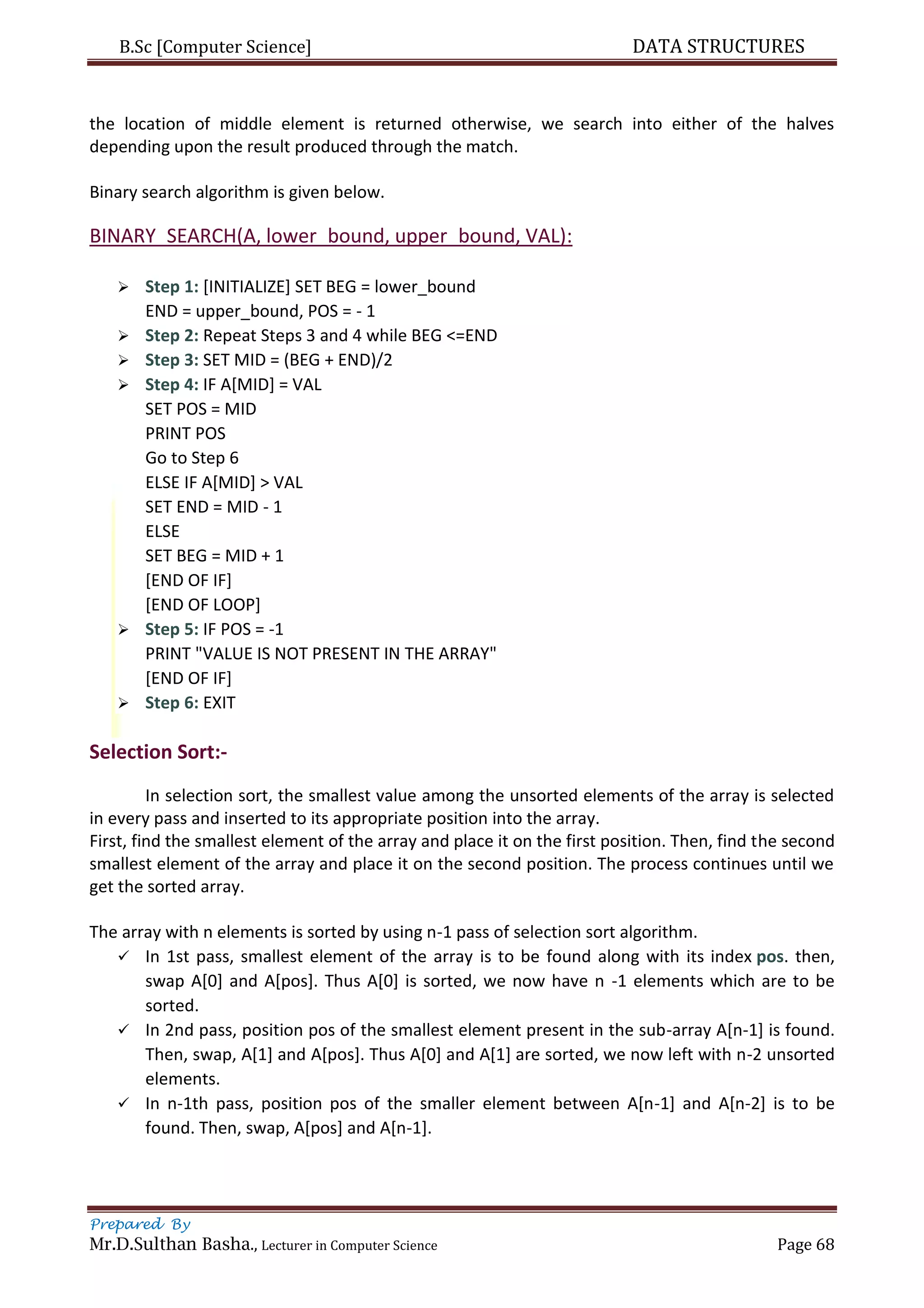 B.Sc [Computer Science] DATA STRUCTURES
Prepared By
Mr.D.Sulthan Basha., Lecturer in Computer Science Page 68
the location of middle element is returned otherwise, we search into either of the halves
depending upon the result produced through the match.
Binary search algorithm is given below.
BINARY_SEARCH(A, lower_bound, upper_bound, VAL):
 Step 1: [INITIALIZE] SET BEG = lower_bound
END = upper_bound, POS = - 1
 Step 2: Repeat Steps 3 and 4 while BEG <=END
 Step 3: SET MID = (BEG + END)/2
 Step 4: IF A[MID] = VAL
SET POS = MID
PRINT POS
Go to Step 6
ELSE IF A[MID] > VAL
SET END = MID - 1
ELSE
SET BEG = MID + 1
[END OF IF]
[END OF LOOP]
 Step 5: IF POS = -1
PRINT "VALUE IS NOT PRESENT IN THE ARRAY"
[END OF IF]
 Step 6: EXIT
Selection Sort:-
In selection sort, the smallest value among the unsorted elements of the array is selected
in every pass and inserted to its appropriate position into the array.
First, find the smallest element of the array and place it on the first position. Then, find the second
smallest element of the array and place it on the second position. The process continues until we
get the sorted array.
The array with n elements is sorted by using n-1 pass of selection sort algorithm.
 In 1st pass, smallest element of the array is to be found along with its index pos. then,
swap A[0] and A[pos]. Thus A[0] is sorted, we now have n -1 elements which are to be
sorted.
 In 2nd pass, position pos of the smallest element present in the sub-array A[n-1] is found.
Then, swap, A[1] and A[pos]. Thus A[0] and A[1] are sorted, we now left with n-2 unsorted
elements.
 In n-1th pass, position pos of the smaller element between A[n-1] and A[n-2] is to be
found. Then, swap, A[pos] and A[n-1].
 