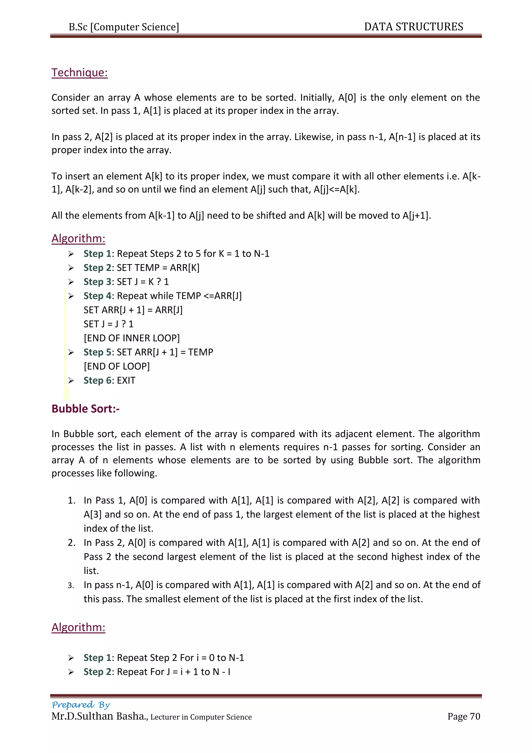B.Sc [Computer Science] DATA STRUCTURES
Prepared By
Mr.D.Sulthan Basha., Lecturer in Computer Science Page 70
Technique:
Consider an array A whose elements are to be sorted. Initially, A[0] is the only element on the
sorted set. In pass 1, A[1] is placed at its proper index in the array.
In pass 2, A[2] is placed at its proper index in the array. Likewise, in pass n-1, A[n-1] is placed at its
proper index into the array.
To insert an element A[k] to its proper index, we must compare it with all other elements i.e. A[k-
1], A[k-2], and so on until we find an element A[j] such that, A[j]<=A[k].
All the elements from A[k-1] to A[j] need to be shifted and A[k] will be moved to A[j+1].
Algorithm:
 Step 1: Repeat Steps 2 to 5 for K = 1 to N-1
 Step 2: SET TEMP = ARR[K]
 Step 3: SET J = K ? 1
 Step 4: Repeat while TEMP <=ARR[J]
SET ARR[J + 1] = ARR[J]
SET J = J ? 1
[END OF INNER LOOP]
 Step 5: SET ARR[J + 1] = TEMP
[END OF LOOP]
 Step 6: EXIT
Bubble Sort:-
In Bubble sort, each element of the array is compared with its adjacent element. The algorithm
processes the list in passes. A list with n elements requires n-1 passes for sorting. Consider an
array A of n elements whose elements are to be sorted by using Bubble sort. The algorithm
processes like following.
1. In Pass 1, A[0] is compared with A[1], A[1] is compared with A[2], A[2] is compared with
A[3] and so on. At the end of pass 1, the largest element of the list is placed at the highest
index of the list.
2. In Pass 2, A[0] is compared with A[1], A[1] is compared with A[2] and so on. At the end of
Pass 2 the second largest element of the list is placed at the second highest index of the
list.
3. In pass n-1, A[0] is compared with A[1], A[1] is compared with A[2] and so on. At the end of
this pass. The smallest element of the list is placed at the first index of the list.
Algorithm:
 Step 1: Repeat Step 2 For i = 0 to N-1
 Step 2: Repeat For J = i + 1 to N - I
 