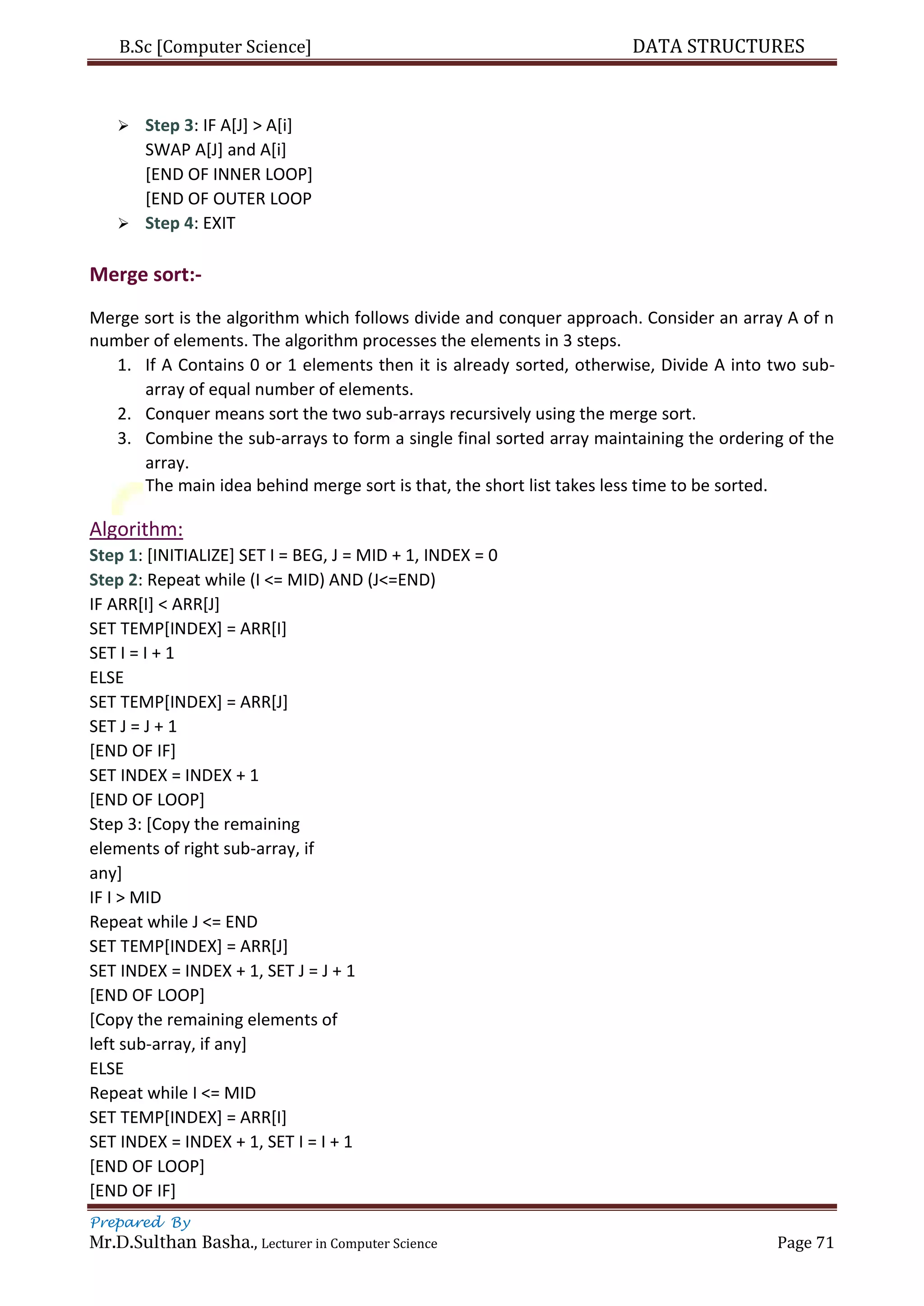 B.Sc [Computer Science] DATA STRUCTURES
Prepared By
Mr.D.Sulthan Basha., Lecturer in Computer Science Page 71
 Step 3: IF A[J] > A[i]
SWAP A[J] and A[i]
[END OF INNER LOOP]
[END OF OUTER LOOP
 Step 4: EXIT
Merge sort:-
Merge sort is the algorithm which follows divide and conquer approach. Consider an array A of n
number of elements. The algorithm processes the elements in 3 steps.
1. If A Contains 0 or 1 elements then it is already sorted, otherwise, Divide A into two sub-
array of equal number of elements.
2. Conquer means sort the two sub-arrays recursively using the merge sort.
3. Combine the sub-arrays to form a single final sorted array maintaining the ordering of the
array.
The main idea behind merge sort is that, the short list takes less time to be sorted.
Algorithm:
Step 1: [INITIALIZE] SET I = BEG, J = MID + 1, INDEX = 0
Step 2: Repeat while (I <= MID) AND (J<=END)
IF ARR[I] < ARR[J]
SET TEMP[INDEX] = ARR[I]
SET I = I + 1
ELSE
SET TEMP[INDEX] = ARR[J]
SET J = J + 1
[END OF IF]
SET INDEX = INDEX + 1
[END OF LOOP]
Step 3: [Copy the remaining
elements of right sub-array, if
any]
IF I > MID
Repeat while J <= END
SET TEMP[INDEX] = ARR[J]
SET INDEX = INDEX + 1, SET J = J + 1
[END OF LOOP]
[Copy the remaining elements of
left sub-array, if any]
ELSE
Repeat while I <= MID
SET TEMP[INDEX] = ARR[I]
SET INDEX = INDEX + 1, SET I = I + 1
[END OF LOOP]
[END OF IF]
 