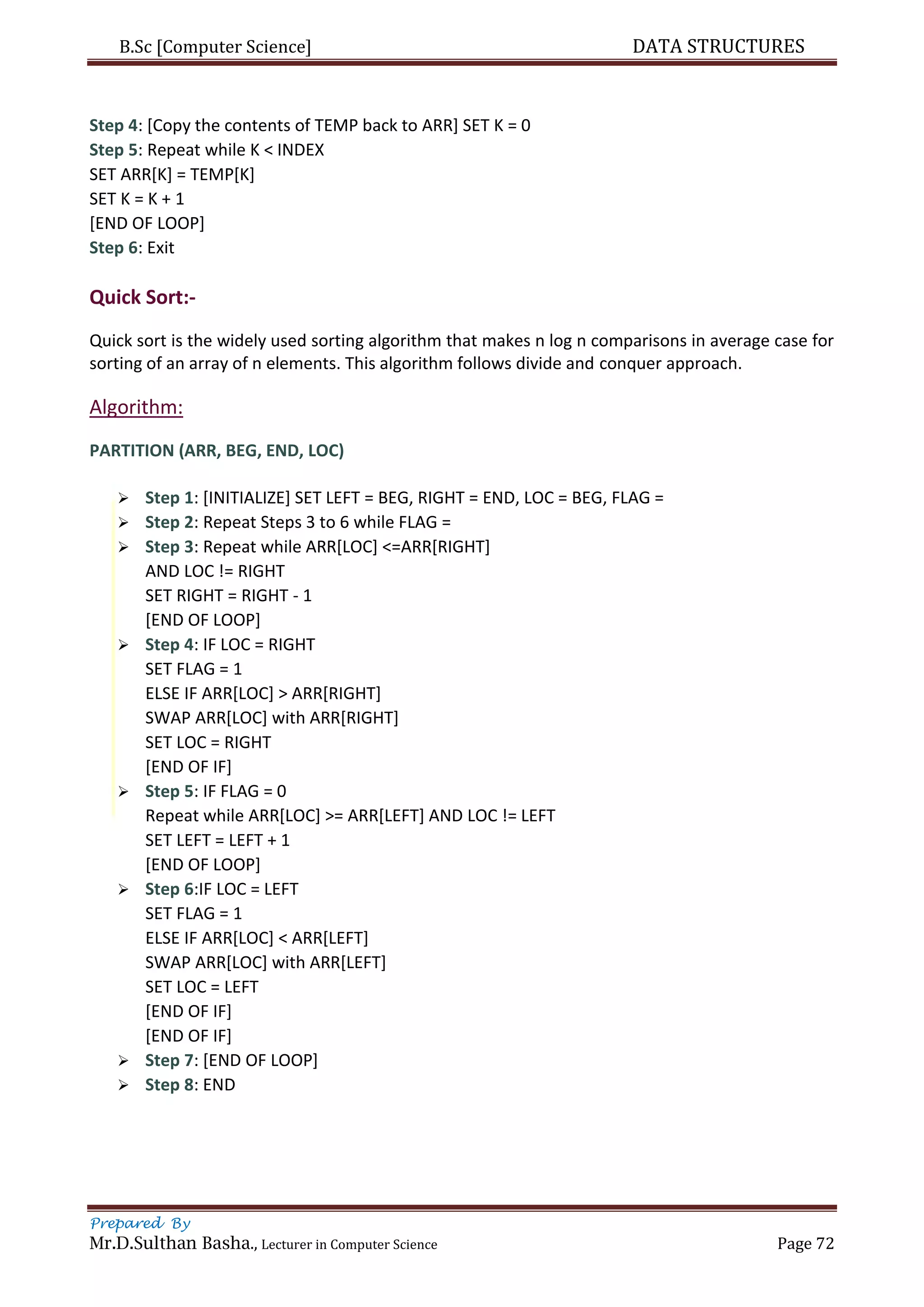 B.Sc [Computer Science] DATA STRUCTURES
Prepared By
Mr.D.Sulthan Basha., Lecturer in Computer Science Page 72
Step 4: [Copy the contents of TEMP back to ARR] SET K = 0
Step 5: Repeat while K < INDEX
SET ARR[K] = TEMP[K]
SET K = K + 1
[END OF LOOP]
Step 6: Exit
Quick Sort:-
Quick sort is the widely used sorting algorithm that makes n log n comparisons in average case for
sorting of an array of n elements. This algorithm follows divide and conquer approach.
Algorithm:
PARTITION (ARR, BEG, END, LOC)
 Step 1: [INITIALIZE] SET LEFT = BEG, RIGHT = END, LOC = BEG, FLAG =
 Step 2: Repeat Steps 3 to 6 while FLAG =
 Step 3: Repeat while ARR[LOC] <=ARR[RIGHT]
AND LOC != RIGHT
SET RIGHT = RIGHT - 1
[END OF LOOP]
 Step 4: IF LOC = RIGHT
SET FLAG = 1
ELSE IF ARR[LOC] > ARR[RIGHT]
SWAP ARR[LOC] with ARR[RIGHT]
SET LOC = RIGHT
[END OF IF]
 Step 5: IF FLAG = 0
Repeat while ARR[LOC] >= ARR[LEFT] AND LOC != LEFT
SET LEFT = LEFT + 1
[END OF LOOP]
 Step 6:IF LOC = LEFT
SET FLAG = 1
ELSE IF ARR[LOC] < ARR[LEFT]
SWAP ARR[LOC] with ARR[LEFT]
SET LOC = LEFT
[END OF IF]
[END OF IF]
 Step 7: [END OF LOOP]
 Step 8: END
 