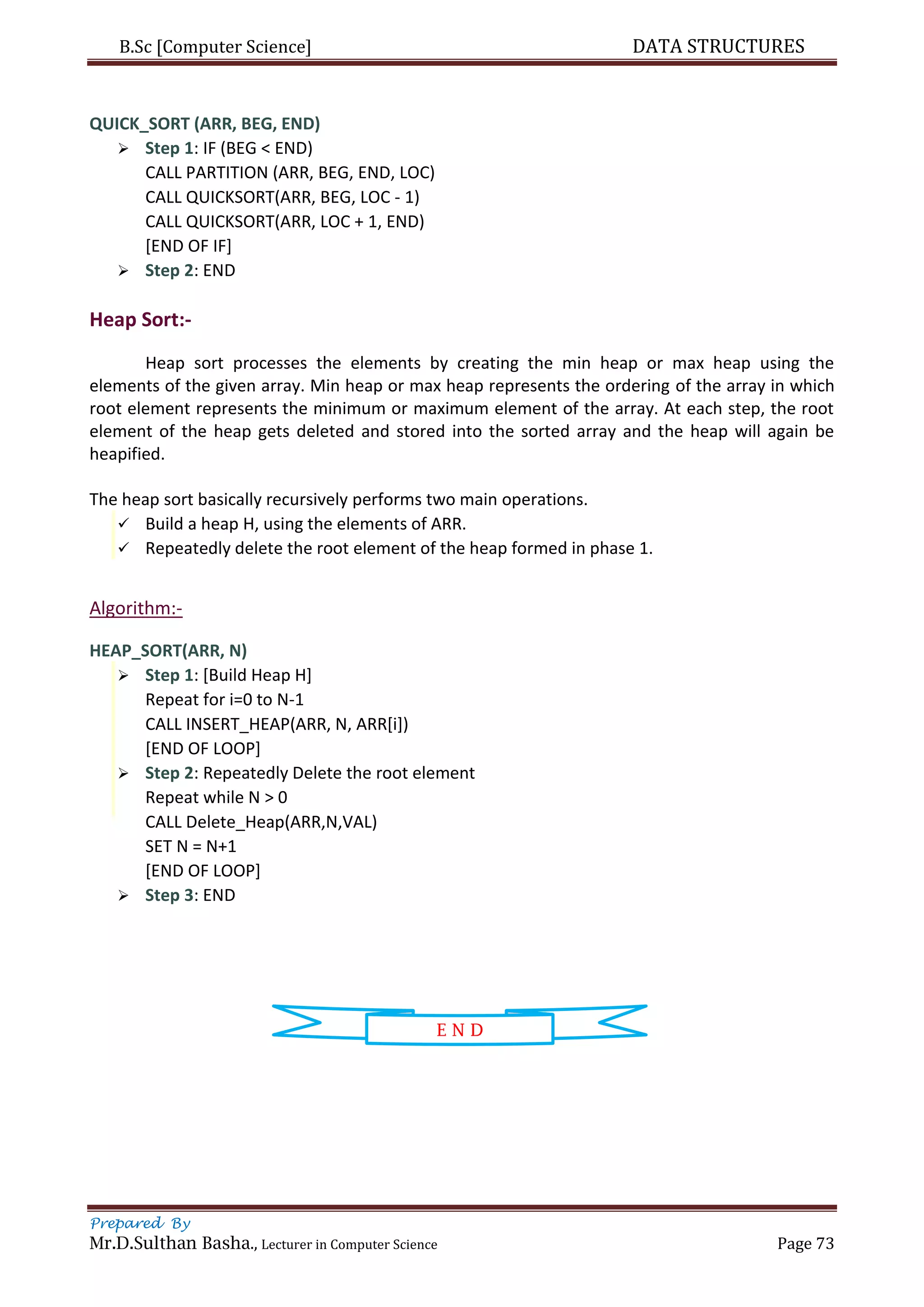 B.Sc [Computer Science] DATA STRUCTURES
Prepared By
Mr.D.Sulthan Basha., Lecturer in Computer Science Page 73
QUICK_SORT (ARR, BEG, END)
 Step 1: IF (BEG < END)
CALL PARTITION (ARR, BEG, END, LOC)
CALL QUICKSORT(ARR, BEG, LOC - 1)
CALL QUICKSORT(ARR, LOC + 1, END)
[END OF IF]
 Step 2: END
Heap Sort:-
Heap sort processes the elements by creating the min heap or max heap using the
elements of the given array. Min heap or max heap represents the ordering of the array in which
root element represents the minimum or maximum element of the array. At each step, the root
element of the heap gets deleted and stored into the sorted array and the heap will again be
heapified.
The heap sort basically recursively performs two main operations.
 Build a heap H, using the elements of ARR.
 Repeatedly delete the root element of the heap formed in phase 1.
Algorithm:-
HEAP_SORT(ARR, N)
 Step 1: [Build Heap H]
Repeat for i=0 to N-1
CALL INSERT_HEAP(ARR, N, ARR[i])
[END OF LOOP]
 Step 2: Repeatedly Delete the root element
Repeat while N > 0
CALL Delete_Heap(ARR,N,VAL)
SET N = N+1
[END OF LOOP]
 Step 3: END
E N D
 