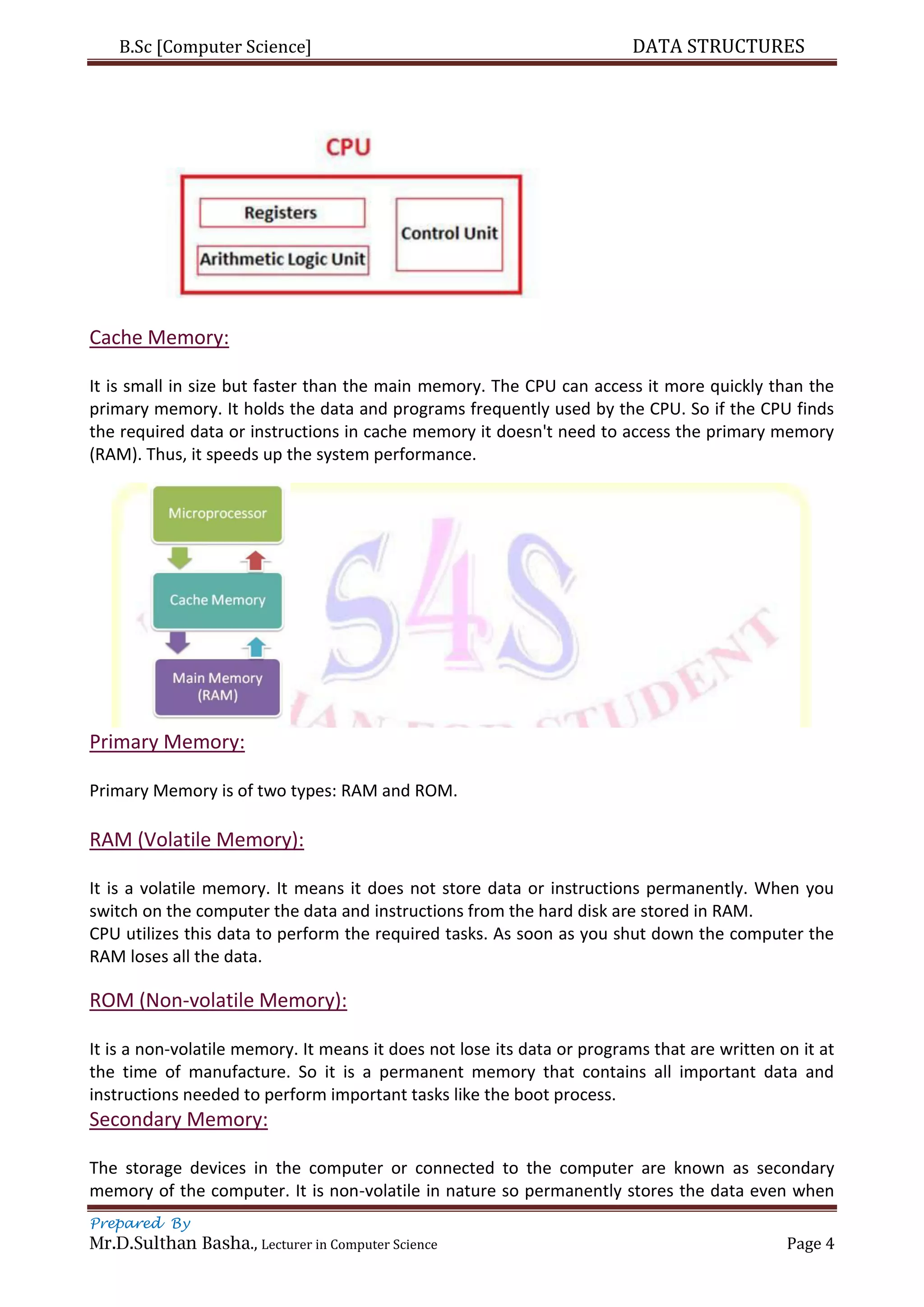 B.Sc [Computer Science] DATA STRUCTURES
Prepared By
Mr.D.Sulthan Basha., Lecturer in Computer Science Page 4
Cache Memory:
It is small in size but faster than the main memory. The CPU can access it more quickly than the
primary memory. It holds the data and programs frequently used by the CPU. So if the CPU finds
the required data or instructions in cache memory it doesn't need to access the primary memory
(RAM). Thus, it speeds up the system performance.
Primary Memory:
Primary Memory is of two types: RAM and ROM.
RAM (Volatile Memory):
It is a volatile memory. It means it does not store data or instructions permanently. When you
switch on the computer the data and instructions from the hard disk are stored in RAM.
CPU utilizes this data to perform the required tasks. As soon as you shut down the computer the
RAM loses all the data.
ROM (Non-volatile Memory):
It is a non-volatile memory. It means it does not lose its data or programs that are written on it at
the time of manufacture. So it is a permanent memory that contains all important data and
instructions needed to perform important tasks like the boot process.
Secondary Memory:
The storage devices in the computer or connected to the computer are known as secondary
memory of the computer. It is non-volatile in nature so permanently stores the data even when
 