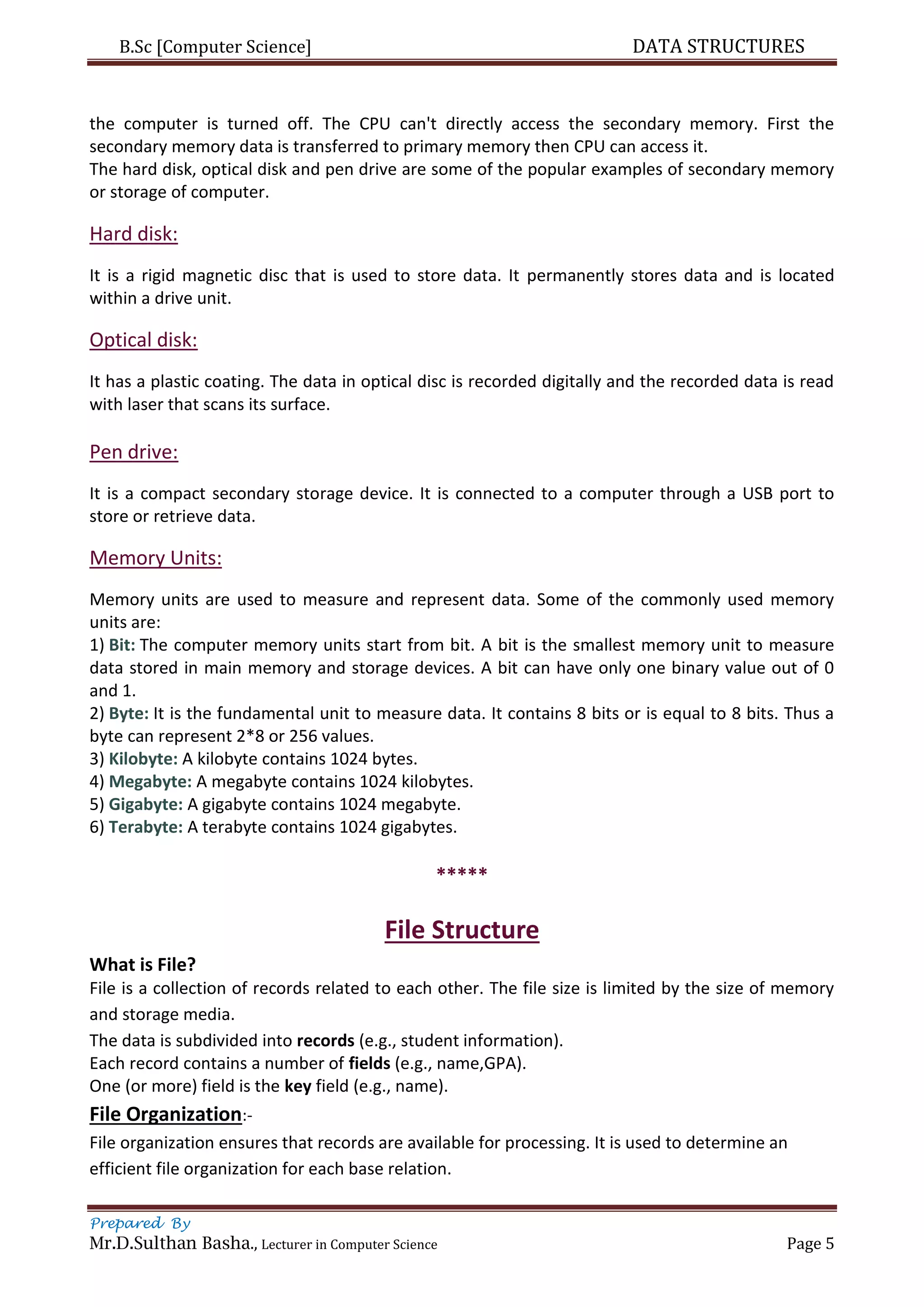 B.Sc [Computer Science] DATA STRUCTURES
Prepared By
Mr.D.Sulthan Basha., Lecturer in Computer Science Page 5
the computer is turned off. The CPU can't directly access the secondary memory. First the
secondary memory data is transferred to primary memory then CPU can access it.
The hard disk, optical disk and pen drive are some of the popular examples of secondary memory
or storage of computer.
Hard disk:
It is a rigid magnetic disc that is used to store data. It permanently stores data and is located
within a drive unit.
Optical disk:
It has a plastic coating. The data in optical disc is recorded digitally and the recorded data is read
with laser that scans its surface.
Pen drive:
It is a compact secondary storage device. It is connected to a computer through a USB port to
store or retrieve data.
Memory Units:
Memory units are used to measure and represent data. Some of the commonly used memory
units are:
1) Bit: The computer memory units start from bit. A bit is the smallest memory unit to measure
data stored in main memory and storage devices. A bit can have only one binary value out of 0
and 1.
2) Byte: It is the fundamental unit to measure data. It contains 8 bits or is equal to 8 bits. Thus a
byte can represent 2*8 or 256 values.
3) Kilobyte: A kilobyte contains 1024 bytes.
4) Megabyte: A megabyte contains 1024 kilobytes.
5) Gigabyte: A gigabyte contains 1024 megabyte.
6) Terabyte: A terabyte contains 1024 gigabytes.
*****
File Structure
What is File?
File is a collection of records related to each other. The file size is limited by the size of memory
and storage media.
The data is subdivided into records (e.g., student information).
Each record contains a number of fields (e.g., name,GPA).
One (or more) field is the key field (e.g., name).
File Organization:-
File organization ensures that records are available for processing. It is used to determine an
efficient file organization for each base relation.
 