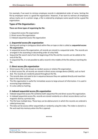 B.Sc [Computer Science] DATA STRUCTURES
Prepared By
Mr.D.Sulthan Basha., Lecturer in Computer Science Page 6
For example, if we want to retrieve employee records in alphabetical order of name. Sorting the
file by employee name is a good file organization. However, if we want to retrieve all employees
whose marks are in a certain range, a file is ordered by employee name would not be a good file
organization.
Types of File Organization:-
There are three types of organizing the file:
1. Sequential access file organization
2. Direct access file organization
3. Indexed sequential access file organization
1. Sequential access file organization
 Storing and sorting in contiguous block within files on tape or disk is called as sequential access
file organization.
 In sequential access file organization, all records are stored in a sequential order. The records are
arranged in the ascending or descending order of a key field.
 Sequential file search starts from the beginning of the file and the records can be added at the
end of the file.
 In sequential file, it is not possible to add a record in the middle of the file without rewriting the
file.
2. Direct access file organization
 Direct access file is also known as random access or relative file organization.
 In direct access file, all records are stored in direct access storage device (DASD), such as hard
disk. The records are randomly placed throughout the file.
 The records does not need to be in sequence because they are updated directly and rewritten
back in the same location.
 This file organization is useful for immediate access to large amount of information. It is used in
accessing large databases.
 It is also called as hashing.
3. Indexed sequential access file organization
 Indexed sequential access file combines both sequential file and direct access file organization.
 In indexed sequential access file, records are stored randomly on a direct access device such as
magnetic disk by a primary key.
 This file have multiple keys. These keys can be alphanumeric in which the records are ordered is
called primary key.
 The data can be access either sequentially or randomly using the index. The index is stored in a
file and read into memory when the file is opened.
*****
 