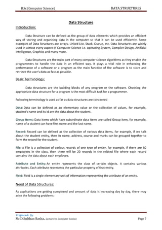 B.Sc [Computer Science] DATA STRUCTURES
Prepared By
Mr.D.Sulthan Basha., Lecturer in Computer Science Page 7
Data Structure
Introduction:
Data Structure can be defined as the group of data elements which provides an efficient
way of storing and organising data in the computer so that it can be used efficiently. Some
examples of Data Structures are arrays, Linked List, Stack, Queue, etc. Data Structures are widely
used in almost every aspect of Computer Science i.e. operating System, Compiler Design, Artificial
intelligence, Graphics and many more.
Data Structures are the main part of many computer science algorithms as they enable the
programmers to handle the data in an efficient way. It plays a vital role in enhancing the
performance of a software or a program as the main function of the software is to store and
retrieve the user's data as fast as possible.
Basic Terminology:
Data structures are the building blocks of any program or the software. Choosing the
appropriate data structure for a program is the most difficult task for a programmer.
Following terminology is used as far as data structures are concerned
Data: Data can be defined as an elementary value or the collection of values, for example,
student's name and its id are the data about the student.
Group Items: Data items which have subordinate data items are called Group item, for example,
name of a student can have first name and the last name.
Record: Record can be defined as the collection of various data items, for example, if we talk
about the student entity, then its name, address, course and marks can be grouped together to
form the record for the student.
File: A File is a collection of various records of one type of entity, for example, if there are 60
employees in the class, then there will be 20 records in the related file where each record
contains the data about each employee.
Attribute and Entity: An entity represents the class of certain objects. it contains various
attributes. Each attribute represents the particular property of that entity.
Field: Field is a single elementary unit of information representing the attribute of an entity.
Need of Data Structures:
As applications are getting complexed and amount of data is increasing day by day, there may
arise the following problems:
 