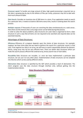 B.Sc [Computer Science] DATA STRUCTURES
Prepared By
Mr.D.Sulthan Basha., Lecturer in Computer Science Page 8
Processor speed: To handle very large amount of data, high speed processing is required, but as
the data is growing day by day to the billions of files per entity, processor may fail to deal with
that much amount of data.
Data Search: Consider an inventory size of 106 items in a store, If our application needs to search
for a particular item, it needs to traverse 106 items every time, results in slowing down the search
process.
Multiple requests: If thousands of users are searching the data simultaneously on a web server,
then there are the chances that a very large server can be failed during that process
in order to solve the above problems, data structures are used. Data is organized to form a data
structure in such a way that all items are not required to be searched and required data can be
searched instantly.
Advantages of Data Structures:
Efficiency: Efficiency of a program depends upon the choice of data structures. For example:
suppose, we have some data and we need to perform the search for a particular record. In that
case, if we organize our data in an array, we will have to search sequentially element by element.
Hence, using array may not be very efficient here. There are better data structures which can
make the search process efficient like ordered array, binary search tree or hash tables.
Reusability: Data structures are reusable, i.e. once we have implemented a particular data
structure, we can use it at any other place. Implementation of data structures can be compiled
into libraries which can be used by different clients.
Abstraction: Data structure is specified by the ADT which provides a level of abstraction. The
client program uses the data structure through interface only, without getting into the
implementation details.
Data Structure Classification
 