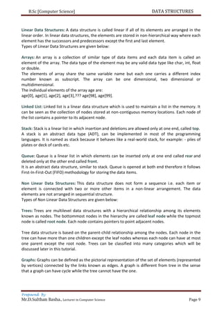 B.Sc [Computer Science] DATA STRUCTURES
Prepared By
Mr.D.Sulthan Basha., Lecturer in Computer Science Page 9
Linear Data Structures: A data structure is called linear if all of its elements are arranged in the
linear order. In linear data structures, the elements are stored in non-hierarchical way where each
element has the successors and predecessors except the first and last element.
Types of Linear Data Structures are given below:
Arrays: An array is a collection of similar type of data items and each data item is called an
element of the array. The data type of the element may be any valid data type like char, int, float
or double.
The elements of array share the same variable name but each one carries a different index
number known as subscript. The array can be one dimensional, two dimensional or
multidimensional.
The individual elements of the array age are:
age[0], age[1], age[2], age[3],??? age[98], age[99].
Linked List: Linked list is a linear data structure which is used to maintain a list in the memory. It
can be seen as the collection of nodes stored at non-contiguous memory locations. Each node of
the list contains a pointer to its adjacent node.
Stack: Stack is a linear list in which insertion and deletions are allowed only at one end, called top.
A stack is an abstract data type (ADT), can be implemented in most of the programming
languages. It is named as stack because it behaves like a real-world stack, for example: - piles of
plates or deck of cards etc.
Queue: Queue is a linear list in which elements can be inserted only at one end called rear and
deleted only at the other end called front.
It is an abstract data structure, similar to stack. Queue is opened at both end therefore it follows
First-In-First-Out (FIFO) methodology for storing the data items.
Non Linear Data Structures: This data structure does not form a sequence i.e. each item or
element is connected with two or more other items in a non-linear arrangement. The data
elements are not arranged in sequential structure.
Types of Non Linear Data Structures are given below:
Trees: Trees are multilevel data structures with a hierarchical relationship among its elements
known as nodes. The bottommost nodes in the hierarchy are called leaf node while the topmost
node is called root node. Each node contains pointers to point adjacent nodes.
Tree data structure is based on the parent-child relationship among the nodes. Each node in the
tree can have more than one children except the leaf nodes whereas each node can have at most
one parent except the root node. Trees can be classified into many categories which will be
discussed later in this tutorial.
Graphs: Graphs can be defined as the pictorial representation of the set of elements (represented
by vertices) connected by the links known as edges. A graph is different from tree in the sense
that a graph can have cycle while the tree cannot have the one.
 