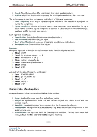 B.Sc [Computer Science] DATA STRUCTURES
Prepared By
Mr.D.Sulthan Basha., Lecturer in Computer Science Page 11
 Insert: Algorithm developed for inserting an item inside a data structure.
 Update: Algorithm developed for updating the existing element inside a data structure.
The performance of algorithm is measured on the basis of following properties:
 Time complexity: It is a way of representing the amount of time needed by a program to
run to the completion.
 Space complexity: It is the amount of memory space required by an algorithm, during a
course of its execution. Space complexity is required in situations when limited memory is
available and for the multi user system.
Each algorithm must have:
 Specification: Description of the computational procedure.
 Pre-conditions: The condition(s) on input.
 Body of the Algorithm: A sequence of clear and unambiguous instructions.
 Post-conditions: The condition(s) on output.
Example:
Design an algorithm to multiply the two numbers x and y and display the result in z.
 Step 1 START
 Step 2 declare three integers x, y & z
 Step 3 define values of x & y
 Step 4 multiply values of x & y
 Step 5 store the output of step 4 in z
 Step 6 print z
 Step 7 STOP
Alternatively the algorithm can be written as ?
 Step 1 START MULTIPLY
 Step 2 get values of x & y
 Step 3 z← x * y
 Step 4 display z
 Step 5 STOP
Characteristics of an Algorithm
An algorithm must follow the mentioned below characteristics:
 Input: An algorithm must have 0 or well defined inputs.
 Output: An algorithm must have 1 or well defined outputs, and should match with the
desired output.
 Feasibility: An algorithm must be terminated after the finite number of steps.
 Independent: An algorithm must have step-by-step directions which is independent of any
programming code.
 Unambiguous: An algorithm must be unambiguous and clear. Each of their steps and
input/outputs must be clear and lead to only one meaning.
*****
 