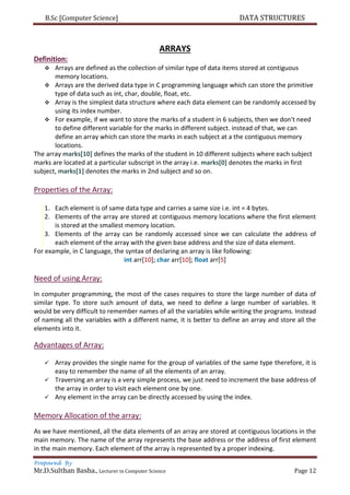 B.Sc [Computer Science] DATA STRUCTURES
Prepared By
Mr.D.Sulthan Basha., Lecturer in Computer Science Page 12
ARRAYS
Definition:
 Arrays are defined as the collection of similar type of data items stored at contiguous
memory locations.
 Arrays are the derived data type in C programming language which can store the primitive
type of data such as int, char, double, float, etc.
 Array is the simplest data structure where each data element can be randomly accessed by
using its index number.
 For example, if we want to store the marks of a student in 6 subjects, then we don't need
to define different variable for the marks in different subject. instead of that, we can
define an array which can store the marks in each subject at a the contiguous memory
locations.
The array marks[10] defines the marks of the student in 10 different subjects where each subject
marks are located at a particular subscript in the array i.e. marks[0] denotes the marks in first
subject, marks[1] denotes the marks in 2nd subject and so on.
Properties of the Array:
1. Each element is of same data type and carries a same size i.e. int = 4 bytes.
2. Elements of the array are stored at contiguous memory locations where the first element
is stored at the smallest memory location.
3. Elements of the array can be randomly accessed since we can calculate the address of
each element of the array with the given base address and the size of data element.
For example, in C language, the syntax of declaring an array is like following:
int arr[10]; char arr[10]; float arr[5]
Need of using Array:
In computer programming, the most of the cases requires to store the large number of data of
similar type. To store such amount of data, we need to define a large number of variables. It
would be very difficult to remember names of all the variables while writing the programs. Instead
of naming all the variables with a different name, it is better to define an array and store all the
elements into it.
Advantages of Array:
 Array provides the single name for the group of variables of the same type therefore, it is
easy to remember the name of all the elements of an array.
 Traversing an array is a very simple process, we just need to increment the base address of
the array in order to visit each element one by one.
 Any element in the array can be directly accessed by using the index.
Memory Allocation of the array:
As we have mentioned, all the data elements of an array are stored at contiguous locations in the
main memory. The name of the array represents the base address or the address of first element
in the main memory. Each element of the array is represented by a proper indexing.
 