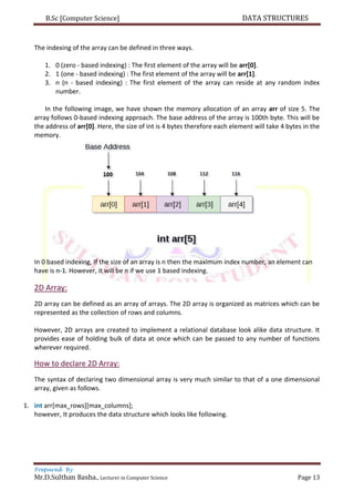 B.Sc [Computer Science] DATA STRUCTURES
Prepared By
Mr.D.Sulthan Basha., Lecturer in Computer Science Page 13
The indexing of the array can be defined in three ways.
1. 0 (zero - based indexing) : The first element of the array will be arr[0].
2. 1 (one - based indexing) : The first element of the array will be arr[1].
3. n (n - based indexing) : The first element of the array can reside at any random index
number.
In the following image, we have shown the memory allocation of an array arr of size 5. The
array follows 0-based indexing approach. The base address of the array is 100th byte. This will be
the address of arr[0]. Here, the size of int is 4 bytes therefore each element will take 4 bytes in the
memory.
In 0 based indexing, If the size of an array is n then the maximum index number, an element can
have is n-1. However, it will be n if we use 1 based indexing.
2D Array:
2D array can be defined as an array of arrays. The 2D array is organized as matrices which can be
represented as the collection of rows and columns.
However, 2D arrays are created to implement a relational database look alike data structure. It
provides ease of holding bulk of data at once which can be passed to any number of functions
wherever required.
How to declare 2D Array:
The syntax of declaring two dimensional array is very much similar to that of a one dimensional
array, given as follows.
1. int arr[max_rows][max_columns];
however, It produces the data structure which looks like following.
 