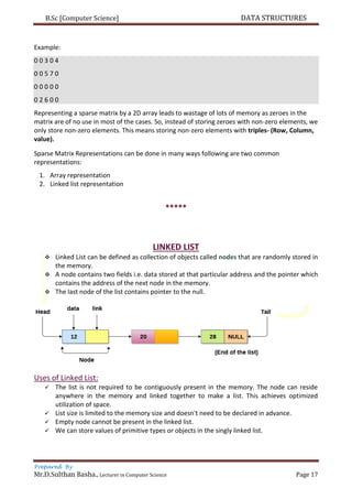 B.Sc [Computer Science] DATA STRUCTURES
Prepared By
Mr.D.Sulthan Basha., Lecturer in Computer Science Page 17
Example:
0 0 3 0 4
0 0 5 7 0
0 0 0 0 0
0 2 6 0 0
Representing a sparse matrix by a 2D array leads to wastage of lots of memory as zeroes in the
matrix are of no use in most of the cases. So, instead of storing zeroes with non-zero elements, we
only store non-zero elements. This means storing non-zero elements with triples- (Row, Column,
value).
Sparse Matrix Representations can be done in many ways following are two common
representations:
1. Array representation
2. Linked list representation
*****
LINKED LIST
 Linked List can be defined as collection of objects called nodes that are randomly stored in
the memory.
 A node contains two fields i.e. data stored at that particular address and the pointer which
contains the address of the next node in the memory.
 The last node of the list contains pointer to the null.
Uses of Linked List:
 The list is not required to be contiguously present in the memory. The node can reside
anywhere in the memory and linked together to make a list. This achieves optimized
utilization of space.
 List size is limited to the memory size and doesn't need to be declared in advance.
 Empty node cannot be present in the linked list.
 We can store values of primitive types or objects in the singly linked list.
 