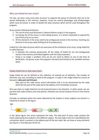B.Sc [Computer Science] DATA STRUCTURES
Prepared By
Mr.D.Sulthan Basha., Lecturer in Computer Science Page 18
Why use linked list over array?
Till now, we were using array data structure to organize the group of elements that are to be
stored individually in the memory. However, Array has several advantages and disadvantages
which must be known in order to decide the data structure which will be used throughout the
program.
Array contains following limitations:
1. The size of array must be known in advance before using it in the program.
2. Increasing size of the array is a time taking process. It is almost impossible to expand the
size of the array at run time.
3. All the elements in the array need to be contiguously stored in the memory. Inserting any
element in the array needs shifting of all its predecessors.
Linked list is the data structure which can overcome all the limitations of an array. Using linked list
is useful because,
1. It allocates the memory dynamically. All the nodes of linked list are non-contiguously
stored in the memory and linked together with the help of pointers.
2. Sizing is no longer a problem since we do not need to define its size at the time of
declaration. List grows as per the program's demand and limited to the available memory
space.
Singly linked list or One way chain:
Singly linked list can be defined as the collection of ordered set of elements. The number of
elements may vary according to need of the program. A node in the singly linked list consist of
two parts: data part and link part.
Data part of the node stores actual information that is to be represented by the node
while the link part of the node stores the address of its immediate successor.
One way chain or singly linked list can be traversed only in one direction. In other words, we can
say that each node contains only next pointer, therefore we cannot traverse the list in the reverse
direction.
Consider an example where the marks obtained by the student in three subjects are stored in a
linked list as shown in the figure.
In the above figure, the arrow represents the links. The data part of every node contains the
marks obtained by the student in the different subject. The last node in the list is identified by the
null pointer which is present in the address part of the last node. We can have as many elements
we require, in the data part of the list.
 