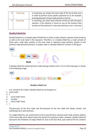 B.Sc [Computer Science] DATA STRUCTURES
Prepared By
Mr.D.Sulthan Basha., Lecturer in Computer Science Page 20
4 Traversing In traversing, we simply visit each node of the list at least once
in order to perform some specific operation on it, for example,
printing data part of each node present in the list.
5 Searching In searching, we match each element of the list with the given
element. If the element is found on any of the location then
location of that element is returned otherwise null is returned.
.
Doubly linked list:
Doubly linked list is a complex type of linked list in which a node contains a pointer to the previous
as well as the next node in the sequence. Therefore, in a doubly linked list, a node consists of
three parts: node data, pointer to the next node in sequence (next pointer), pointer to the
previous node (previous pointer). A sample node in a doubly linked list is shown in the figure.
A doubly linked list containing three nodes having numbers from 1 to 3 in their data part, is shown
in the following image.
In C, structure of a node in doubly linked list can be given as :
1. struct node
2. {
3. struct node *prev;
4. int data;
5. struct node *next;
6. }
The prev part of the first node and the next part of the last node will always contain null
indicating end in each direction.
In a singly linked list, we could traverse only in one direction, because each node contains address
of the next node and it doesn't have any record of its previous nodes. However, doubly linked list
overcome this limitation of singly linked list. Due to the fact that, each node of the list contains
 