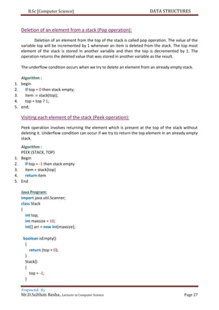 B.Sc [Computer Science] DATA STRUCTURES
Prepared By
Mr.D.Sulthan Basha., Lecturer in Computer Science Page 27
Deletion of an element from a stack (Pop operation):
Deletion of an element from the top of the stack is called pop operation. The value of the
variable top will be incremented by 1 whenever an item is deleted from the stack. The top most
element of the stack is stored in another variable and then the top is decremented by 1. The
operation returns the deleted value that was stored in another variable as the result.
The underflow condition occurs when we try to delete an element from an already empty stack.
Algorithm :
1. begin
2. if top = 0 then stack empty;
3. item := stack(top);
4. top = top ? 1;
5. end;
Visiting each element of the stack (Peek operation):
Peek operation involves returning the element which is present at the top of the stack without
deleting it. Underflow condition can occur if we try to return the top element in an already empty
stack.
Algorithm :
PEEK (STACK, TOP)
1. Begin
2. if top = -1 then stack empty
3. item = stack[top]
4. return item
5. End
Java Program:
import java.util.Scanner;
class Stack
{
int top;
int maxsize = 10;
int[] arr = new int[maxsize];
boolean isEmpty()
{
return (top < 0);
}
Stack()
{
top = -1;
}
 