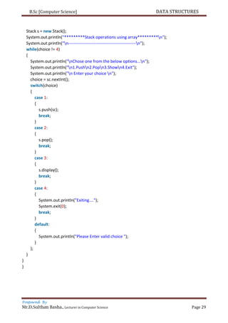 B.Sc [Computer Science] DATA STRUCTURES
Prepared By
Mr.D.Sulthan Basha., Lecturer in Computer Science Page 29
Stack s = new Stack();
System.out.println("*********Stack operations using array*********n");
System.out.println("n------------------------------------------------n");
while(choice != 4)
{
System.out.println("nChose one from the below options...n");
System.out.println("n1.Pushn2.Popn3.Shown4.Exit");
System.out.println("n Enter your choice n");
choice = sc.nextInt();
switch(choice)
{
case 1:
{
s.push(sc);
break;
}
case 2:
{
s.pop();
break;
}
case 3:
{
s.display();
break;
}
case 4:
{
System.out.println("Exiting....");
System.exit(0);
break;
}
default:
{
System.out.println("Please Enter valid choice ");
}
};
}
}
}
 