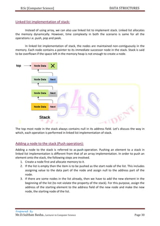 B.Sc [Computer Science] DATA STRUCTURES
Prepared By
Mr.D.Sulthan Basha., Lecturer in Computer Science Page 30
Linked list implementation of stack:
Instead of using array, we can also use linked list to implement stack. Linked list allocates
the memory dynamically. However, time complexity in both the scenario is same for all the
operations i.e. push, pop and peek.
In linked list implementation of stack, the nodes are maintained non-contiguously in the
memory. Each node contains a pointer to its immediate successor node in the stack. Stack is said
to be overflown if the space left in the memory heap is not enough to create a node.
The top most node in the stack always contains null in its address field. Let’s discuss the way in
which, each operation is performed in linked list implementation of stack.
Adding a node to the stack (Push operation):
Adding a node to the stack is referred to as push operation. Pushing an element to a stack in
linked list implementation is different from that of an array implementation. In order to push an
element onto the stack, the following steps are involved.
1. Create a node first and allocate memory to it.
2. If the list is empty then the item is to be pushed as the start node of the list. This includes
assigning value to the data part of the node and assign null to the address part of the
node.
3. If there are some nodes in the list already, then we have to add the new element in the
beginning of the list (to not violate the property of the stack). For this purpose, assign the
address of the starting element to the address field of the new node and make the new
node, the starting node of the list.
 