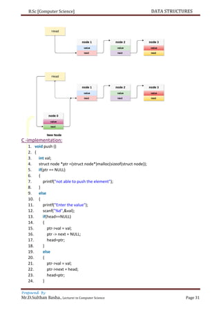 B.Sc [Computer Science] DATA STRUCTURES
Prepared By
Mr.D.Sulthan Basha., Lecturer in Computer Science Page 31
C -implementation:
1. void push ()
2. {
3. int val;
4. struct node *ptr =(struct node*)malloc(sizeof(struct node));
5. if(ptr == NULL)
6. {
7. printf("not able to push the element");
8. }
9. else
10. {
11. printf("Enter the value");
12. scanf("%d",&val);
13. if(head==NULL)
14. {
15. ptr->val = val;
16. ptr -> next = NULL;
17. head=ptr;
18. }
19. else
20. {
21. ptr->val = val;
22. ptr->next = head;
23. head=ptr;
24. }
 