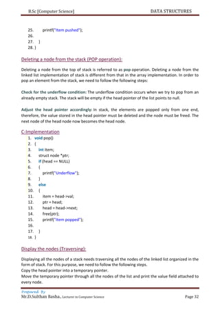 B.Sc [Computer Science] DATA STRUCTURES
Prepared By
Mr.D.Sulthan Basha., Lecturer in Computer Science Page 32
25. printf("Item pushed");
26.
27. }
28. }
Deleting a node from the stack (POP operation):
Deleting a node from the top of stack is referred to as pop operation. Deleting a node from the
linked list implementation of stack is different from that in the array implementation. In order to
pop an element from the stack, we need to follow the following steps:
Check for the underflow condition: The underflow condition occurs when we try to pop from an
already empty stack. The stack will be empty if the head pointer of the list points to null.
Adjust the head pointer accordingly: In stack, the elements are popped only from one end,
therefore, the value stored in the head pointer must be deleted and the node must be freed. The
next node of the head node now becomes the head node.
C-Implementation
1. void pop()
2. {
3. int item;
4. struct node *ptr;
5. if (head == NULL)
6. {
7. printf("Underflow");
8. }
9. else
10. {
11. item = head->val;
12. ptr = head;
13. head = head->next;
14. free(ptr);
15. printf("Item popped");
16.
17. }
18. }
Display the nodes (Traversing):
Displaying all the nodes of a stack needs traversing all the nodes of the linked list organized in the
form of stack. For this purpose, we need to follow the following steps.
Copy the head pointer into a temporary pointer.
Move the temporary pointer through all the nodes of the list and print the value field attached to
every node.
 