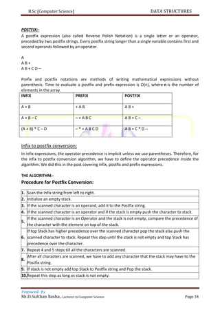 B.Sc [Computer Science] DATA STRUCTURES
Prepared By
Mr.D.Sulthan Basha., Lecturer in Computer Science Page 34
POSTFIX:-
A postfix expression (also called Reverse Polish Notation) is a single letter or an operator,
preceded by two postfix strings. Every postfix string longer than a single variable contains first and
second operands followed by an operator.
A
A B +
A B + C D –
Prefix and postfix notations are methods of writing mathematical expressions without
parenthesis. Time to evaluate a postfix and prefix expression is O(n), where n is the number of
elements in the array.
INFIX PREFIX POSTFIX
A + B + A B A B +
A + B – C – + A B C A B + C –
(A + B) * C – D – * + A B C D A B + C * D –
Infix to postfix conversion:
In infix expressions, the operator precedence is implicit unless we use parentheses. Therefore, for
the infix to postfix conversion algorithm, we have to define the operator precedence inside the
algorithm. We did this in the post covering infix, postfix and prefix expressions.
THE ALGORITHM:-
Procedure for Postfix Conversion:
1. Scan the Infix string from left to right.
2. Initialize an empty stack.
3. If the scanned character is an operand, add it to the Postfix string.
4. If the scanned character is an operator and if the stack is empty push the character to stack.
5.
If the scanned character is an Operator and the stack is not empty, compare the precedence of
the character with the element on top of the stack.
6.
If top Stack has higher precedence over the scanned character pop the stack else push the
scanned character to stack. Repeat this step until the stack is not empty and top Stack has
precedence over the character.
7. Repeat 4 and 5 steps till all the characters are scanned.
8.
After all characters are scanned, we have to add any character that the stack may have to the
Postfix string.
9. If stack is not empty add top Stack to Postfix string and Pop the stack.
10.Repeat this step as long as stack is not empty.
 