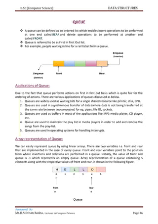 B.Sc [Computer Science] DATA STRUCTURES
Prepared By
Mr.D.Sulthan Basha., Lecturer in Computer Science Page 36
QUEUE
 A queue can be defined as an ordered list which enables insert operations to be performed
at one end called REAR and delete operations to be performed at another end
called FRONT.
 Queue is referred to be as First In First Out list.
 For example, people waiting in line for a rail ticket form a queue.
Applications of Queue:
Due to the fact that queue performs actions on first in first out basis which is quite fair for the
ordering of actions. There are various applications of queues discussed as below.
1. Queues are widely used as waiting lists for a single shared resource like printer, disk, CPU.
2. Queues are used in asynchronous transfer of data (where data is not being transferred at
the same rate between two processes) for eg. pipes, file IO, sockets.
3. Queues are used as buffers in most of the applications like MP3 media player, CD player,
etc.
4. Queue are used to maintain the play list in media players in order to add and remove the
songs from the play-list.
5. Queues are used in operating systems for handling interrupts.
Array representation of Queue:
We can easily represent queue by using linear arrays. There are two variables i.e. front and rear
that are implemented in the case of every queue. Front and rear variables point to the position
from where insertions and deletions are performed in a queue. Initially, the value of front and
queue is -1 which represents an empty queue. Array representation of a queue containing 5
elements along with the respective values of front and rear, is shown in the following figure.
 