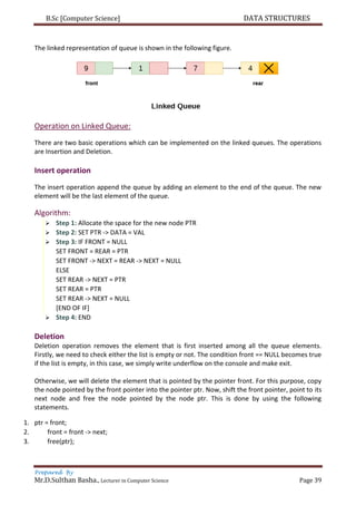 B.Sc [Computer Science] DATA STRUCTURES
Prepared By
Mr.D.Sulthan Basha., Lecturer in Computer Science Page 39
The linked representation of queue is shown in the following figure.
Operation on Linked Queue:
There are two basic operations which can be implemented on the linked queues. The operations
are Insertion and Deletion.
Insert operation
The insert operation append the queue by adding an element to the end of the queue. The new
element will be the last element of the queue.
Algorithm:
 Step 1: Allocate the space for the new node PTR
 Step 2: SET PTR -> DATA = VAL
 Step 3: IF FRONT = NULL
SET FRONT = REAR = PTR
SET FRONT -> NEXT = REAR -> NEXT = NULL
ELSE
SET REAR -> NEXT = PTR
SET REAR = PTR
SET REAR -> NEXT = NULL
[END OF IF]
 Step 4: END
Deletion
Deletion operation removes the element that is first inserted among all the queue elements.
Firstly, we need to check either the list is empty or not. The condition front == NULL becomes true
if the list is empty, in this case, we simply write underflow on the console and make exit.
Otherwise, we will delete the element that is pointed by the pointer front. For this purpose, copy
the node pointed by the front pointer into the pointer ptr. Now, shift the front pointer, point to its
next node and free the node pointed by the node ptr. This is done by using the following
statements.
1. ptr = front;
2. front = front -> next;
3. free(ptr);
 