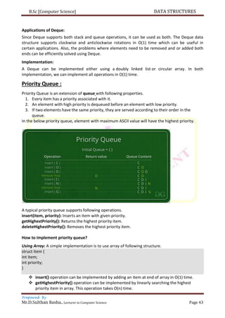 B.Sc [Computer Science] DATA STRUCTURES
Prepared By
Mr.D.Sulthan Basha., Lecturer in Computer Science Page 43
Applications of Deque:
Since Deque supports both stack and queue operations, it can be used as both. The Deque data
structure supports clockwise and anticlockwise rotations in O(1) time which can be useful in
certain applications. Also, the problems where elements need to be removed and or added both
ends can be efficiently solved using Deque.
Implementation:
A Deque can be implemented either using a doubly linked list or circular array. In both
implementation, we can implement all operations in O(1) time.
Priority Queue :
Priority Queue is an extension of queue with following properties.
1. Every item has a priority associated with it.
2. An element with high priority is dequeued before an element with low priority.
3. If two elements have the same priority, they are served according to their order in the
queue.
In the below priority queue, element with maximum ASCII value will have the highest priority.
A typical priority queue supports following operations.
insert(item, priority): Inserts an item with given priority.
getHighestPriority(): Returns the highest priority item.
deleteHighestPriority(): Removes the highest priority item.
How to implement priority queue?
Using Array: A simple implementation is to use array of following structure.
struct item {
int item;
int priority;
}
 insert() operation can be implemented by adding an item at end of array in O(1) time.
 getHighestPriority() operation can be implemented by linearly searching the highest
priority item in array. This operation takes O(n) time.
 