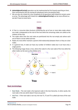 B.Sc [Computer Science] DATA STRUCTURES
Prepared By
Mr.D.Sulthan Basha., Lecturer in Computer Science Page 44
 deleteHighestPriority() operation can be implemented by first linearly searching an item,
then removing the item by moving all subsequent items one position back.
 We can also use Linked List, time complexity of all operations with linked list remains same
as array. The advantage with linked list is deleteHighestPriority() can be more efficient as
we don’t have to move items.
*****
TREE
 A Tree is a recursive data structure containing the set of one or more data nodes where
one node is designated as the root of the tree while the remaining nodes are called as the
children of the root.
 The nodes other than the root node are partitioned into the non-empty sets where each
one of them is to be called sub-tree.
 Nodes of a tree either maintain a parent-child relationship between them or they are sister
nodes.
 In a general tree, A node can have any number of children nodes but it can have only a
single parent.
 The following image shows a tree, where the node A is the root node of the tree while the
other nodes can be seen as the children of A.
Basic terminology:
 Root Node :- The root node is the topmost node in the tree hierarchy. In other words, the
root node is the one which doesn't have any parent.
 Sub Tree :- If the root node is not null, the tree T1, T2 and T3 is called sub-trees of the root
node.
 