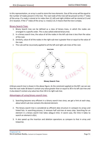 B.Sc [Computer Science] DATA STRUCTURES
Prepared By
Mr.D.Sulthan Basha., Lecturer in Computer Science Page 51
In this representation, an array is used to store the tree elements. Size of the array will be equal to
the number of nodes present in the tree. The root node of the tree will be present at the 1st
index
of the array. If a node is stored at its index then it’s left and right children will be stored at 2i and
2i+1 location. If the 1st
index of the array i.e. tree[1] is 0, it means that the tree is empty.
Binary Search Tree:
1. Binary Search tree can be defined as a class of binary trees, in which the nodes are
arranged in a specific order. This is also called ordered binary tree.
2. In a binary search tree, the value of all the nodes in the left sub-tree is less than the value
of the root.
3. Similarly, value of all the nodes in the right sub-tree is greater than or equal to the value of
the root.
4. This rule will be recursively applied to all the left and right sub-trees of the root.
A Binary search tree is shown in the above figure. As the constraint applied on the BST, we can see
that the root node 30 doesn't contain any value greater than or equal to 30 in its left sub-tree and
it also doesn't contain any value less than 30 in its right sub-tree.
Advantages of using binary search tree:
1. Searching become very efficient in a binary search tree since, we get a hint at each step,
about which sub-tree contains the desired element.
2. The binary search tree is considered as efficient data structure in compare to arrays and
linked lists. In searching process, it removes half sub-tree at every step. Searching for an
element in a binary search tree takes o(log2n) time. In worst case, the time it takes to
search an element is 0(n).
3. It also speed up the insertion and deletion operations as compare to that in array and
linked list.
 