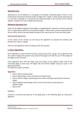 B.Sc [Computer Science] DATA STRUCTURES
Prepared By
Mr.D.Sulthan Basha., Lecturer in Computer Science Page 63
Spanning Tree:
Spanning tree can be defined as a sub-graph of connected, undirected graph G that is a tree
produced by removing the desired number of edges from a graph. In other words, Spanning tree
is a non-cyclic sub-graph of a connected and undirected graph G that connects all the vertices
together. A graph G can have multiple spanning trees.
Minimum Spanning Tree
There can be weights assigned to every edge in a weighted graph. However, A minimum spanning
tree is a spanning tree which has minimal total weight. In other words, minimum spanning tree is
the one which contains the least weight among all other spanning tree of some particular graph.
Shortest path algorithms:
In this section of the tutorial, we will discuss the algorithms to calculate the shortest path
between two nodes in a graph.
There are two algorithms which are being used for this purpose.
1. Prim's Algorithm:-
Prim's Algorithm is used to find the minimum spanning tree from a graph. Prim's algorithm finds
the subset of edges that includes every vertex of the graph such that the sum of the weights of
the edges can be minimized.
Prim's algorithm starts with the single node and explore all the adjacent nodes with all the
connecting edges at every step. The edges with the minimal weights causing no cycles in the
graph got selected.
The algorithm is given as follows.
Algorithm:-
 Step 1: Select a starting vertex
 Step 2: Repeat Steps 3 and 4 until there are fringe vertices
 Step 3: Select an edge e connecting the tree vertex and fringe vertex that has minimum
weight
 Step 4: Add the selected edge and the vertex to the minimum spanning tree T
[END OF LOOP]
 Step 5: EXIT
Example :-
Construct a minimum spanning tree of the graph given in the following figure by using prim's
algorithm.
 