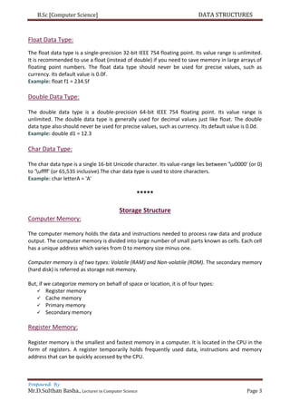 B.Sc [Computer Science] DATA STRUCTURES
Prepared By
Mr.D.Sulthan Basha., Lecturer in Computer Science Page 3
Float Data Type:
The float data type is a single-precision 32-bit IEEE 754 floating point. Its value range is unlimited.
It is recommended to use a float (instead of double) if you need to save memory in large arrays of
floating point numbers. The float data type should never be used for precise values, such as
currency. Its default value is 0.0F.
Example: float f1 = 234.5f
Double Data Type:
The double data type is a double-precision 64-bit IEEE 754 floating point. Its value range is
unlimited. The double data type is generally used for decimal values just like float. The double
data type also should never be used for precise values, such as currency. Its default value is 0.0d.
Example: double d1 = 12.3
Char Data Type:
The char data type is a single 16-bit Unicode character. Its value-range lies between 'u0000' (or 0)
to 'uffff' (or 65,535 inclusive).The char data type is used to store characters.
Example: char letterA = 'A'
*****
Storage Structure
Computer Memory:
The computer memory holds the data and instructions needed to process raw data and produce
output. The computer memory is divided into large number of small parts known as cells. Each cell
has a unique address which varies from 0 to memory size minus one.
Computer memory is of two types: Volatile (RAM) and Non-volatile (ROM). The secondary memory
(hard disk) is referred as storage not memory.
But, if we categorize memory on behalf of space or location, it is of four types:
 Register memory
 Cache memory
 Primary memory
 Secondary memory
Register Memory:
Register memory is the smallest and fastest memory in a computer. It is located in the CPU in the
form of registers. A register temporarily holds frequently used data, instructions and memory
address that can be quickly accessed by the CPU.
 