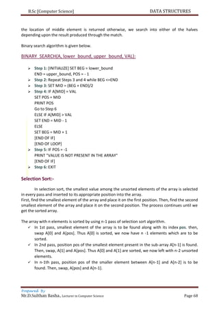 B.Sc [Computer Science] DATA STRUCTURES
Prepared By
Mr.D.Sulthan Basha., Lecturer in Computer Science Page 68
the location of middle element is returned otherwise, we search into either of the halves
depending upon the result produced through the match.
Binary search algorithm is given below.
BINARY_SEARCH(A, lower_bound, upper_bound, VAL):
 Step 1: [INITIALIZE] SET BEG = lower_bound
END = upper_bound, POS = - 1
 Step 2: Repeat Steps 3 and 4 while BEG <=END
 Step 3: SET MID = (BEG + END)/2
 Step 4: IF A[MID] = VAL
SET POS = MID
PRINT POS
Go to Step 6
ELSE IF A[MID] > VAL
SET END = MID - 1
ELSE
SET BEG = MID + 1
[END OF IF]
[END OF LOOP]
 Step 5: IF POS = -1
PRINT "VALUE IS NOT PRESENT IN THE ARRAY"
[END OF IF]
 Step 6: EXIT
Selection Sort:-
In selection sort, the smallest value among the unsorted elements of the array is selected
in every pass and inserted to its appropriate position into the array.
First, find the smallest element of the array and place it on the first position. Then, find the second
smallest element of the array and place it on the second position. The process continues until we
get the sorted array.
The array with n elements is sorted by using n-1 pass of selection sort algorithm.
 In 1st pass, smallest element of the array is to be found along with its index pos. then,
swap A[0] and A[pos]. Thus A[0] is sorted, we now have n -1 elements which are to be
sorted.
 In 2nd pass, position pos of the smallest element present in the sub-array A[n-1] is found.
Then, swap, A[1] and A[pos]. Thus A[0] and A[1] are sorted, we now left with n-2 unsorted
elements.
 In n-1th pass, position pos of the smaller element between A[n-1] and A[n-2] is to be
found. Then, swap, A[pos] and A[n-1].
 