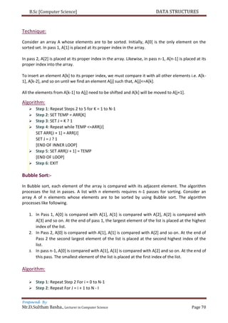 B.Sc [Computer Science] DATA STRUCTURES
Prepared By
Mr.D.Sulthan Basha., Lecturer in Computer Science Page 70
Technique:
Consider an array A whose elements are to be sorted. Initially, A[0] is the only element on the
sorted set. In pass 1, A[1] is placed at its proper index in the array.
In pass 2, A[2] is placed at its proper index in the array. Likewise, in pass n-1, A[n-1] is placed at its
proper index into the array.
To insert an element A[k] to its proper index, we must compare it with all other elements i.e. A[k-
1], A[k-2], and so on until we find an element A[j] such that, A[j]<=A[k].
All the elements from A[k-1] to A[j] need to be shifted and A[k] will be moved to A[j+1].
Algorithm:
 Step 1: Repeat Steps 2 to 5 for K = 1 to N-1
 Step 2: SET TEMP = ARR[K]
 Step 3: SET J = K ? 1
 Step 4: Repeat while TEMP <=ARR[J]
SET ARR[J + 1] = ARR[J]
SET J = J ? 1
[END OF INNER LOOP]
 Step 5: SET ARR[J + 1] = TEMP
[END OF LOOP]
 Step 6: EXIT
Bubble Sort:-
In Bubble sort, each element of the array is compared with its adjacent element. The algorithm
processes the list in passes. A list with n elements requires n-1 passes for sorting. Consider an
array A of n elements whose elements are to be sorted by using Bubble sort. The algorithm
processes like following.
1. In Pass 1, A[0] is compared with A[1], A[1] is compared with A[2], A[2] is compared with
A[3] and so on. At the end of pass 1, the largest element of the list is placed at the highest
index of the list.
2. In Pass 2, A[0] is compared with A[1], A[1] is compared with A[2] and so on. At the end of
Pass 2 the second largest element of the list is placed at the second highest index of the
list.
3. In pass n-1, A[0] is compared with A[1], A[1] is compared with A[2] and so on. At the end of
this pass. The smallest element of the list is placed at the first index of the list.
Algorithm:
 Step 1: Repeat Step 2 For i = 0 to N-1
 Step 2: Repeat For J = i + 1 to N - I
 