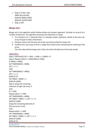 B.Sc [Computer Science] DATA STRUCTURES
Prepared By
Mr.D.Sulthan Basha., Lecturer in Computer Science Page 71
 Step 3: IF A[J] > A[i]
SWAP A[J] and A[i]
[END OF INNER LOOP]
[END OF OUTER LOOP
 Step 4: EXIT
Merge sort:-
Merge sort is the algorithm which follows divide and conquer approach. Consider an array A of n
number of elements. The algorithm processes the elements in 3 steps.
1. If A Contains 0 or 1 elements then it is already sorted, otherwise, Divide A into two sub-
array of equal number of elements.
2. Conquer means sort the two sub-arrays recursively using the merge sort.
3. Combine the sub-arrays to form a single final sorted array maintaining the ordering of the
array.
The main idea behind merge sort is that, the short list takes less time to be sorted.
Algorithm:
Step 1: [INITIALIZE] SET I = BEG, J = MID + 1, INDEX = 0
Step 2: Repeat while (I <= MID) AND (J<=END)
IF ARR[I] < ARR[J]
SET TEMP[INDEX] = ARR[I]
SET I = I + 1
ELSE
SET TEMP[INDEX] = ARR[J]
SET J = J + 1
[END OF IF]
SET INDEX = INDEX + 1
[END OF LOOP]
Step 3: [Copy the remaining
elements of right sub-array, if
any]
IF I > MID
Repeat while J <= END
SET TEMP[INDEX] = ARR[J]
SET INDEX = INDEX + 1, SET J = J + 1
[END OF LOOP]
[Copy the remaining elements of
left sub-array, if any]
ELSE
Repeat while I <= MID
SET TEMP[INDEX] = ARR[I]
SET INDEX = INDEX + 1, SET I = I + 1
[END OF LOOP]
[END OF IF]
 