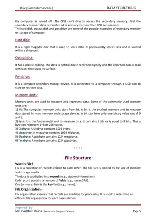 B.Sc [Computer Science] DATA STRUCTURES
Prepared By
Mr.D.Sulthan Basha., Lecturer in Computer Science Page 5
the computer is turned off. The CPU can't directly access the secondary memory. First the
secondary memory data is transferred to primary memory then CPU can access it.
The hard disk, optical disk and pen drive are some of the popular examples of secondary memory
or storage of computer.
Hard disk:
It is a rigid magnetic disc that is used to store data. It permanently stores data and is located
within a drive unit.
Optical disk:
It has a plastic coating. The data in optical disc is recorded digitally and the recorded data is read
with laser that scans its surface.
Pen drive:
It is a compact secondary storage device. It is connected to a computer through a USB port to
store or retrieve data.
Memory Units:
Memory units are used to measure and represent data. Some of the commonly used memory
units are:
1) Bit: The computer memory units start from bit. A bit is the smallest memory unit to measure
data stored in main memory and storage devices. A bit can have only one binary value out of 0
and 1.
2) Byte: It is the fundamental unit to measure data. It contains 8 bits or is equal to 8 bits. Thus a
byte can represent 2*8 or 256 values.
3) Kilobyte: A kilobyte contains 1024 bytes.
4) Megabyte: A megabyte contains 1024 kilobytes.
5) Gigabyte: A gigabyte contains 1024 megabyte.
6) Terabyte: A terabyte contains 1024 gigabytes.
*****
File Structure
What is File?
File is a collection of records related to each other. The file size is limited by the size of memory
and storage media.
The data is subdivided into records (e.g., student information).
Each record contains a number of fields (e.g., name,GPA).
One (or more) field is the key field (e.g., name).
File Organization:-
File organization ensures that records are available for processing. It is used to determine an
efficient file organization for each base relation.
 