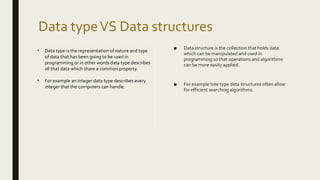Data typeVS Data structures
• Data type is the representation of nature and type
of data that has been going to be used in
programming or in other words data type describes
all that data which share a common property.
• For example an integer data type describes every
integer that the computers can handle.
■ Data structure is the collection that holds data
which can be manipulated and used in
programming so that operations and algorithms
can be more easily applied.
■ For example tree type data structures often allow
for efficient searching algorithms.
 