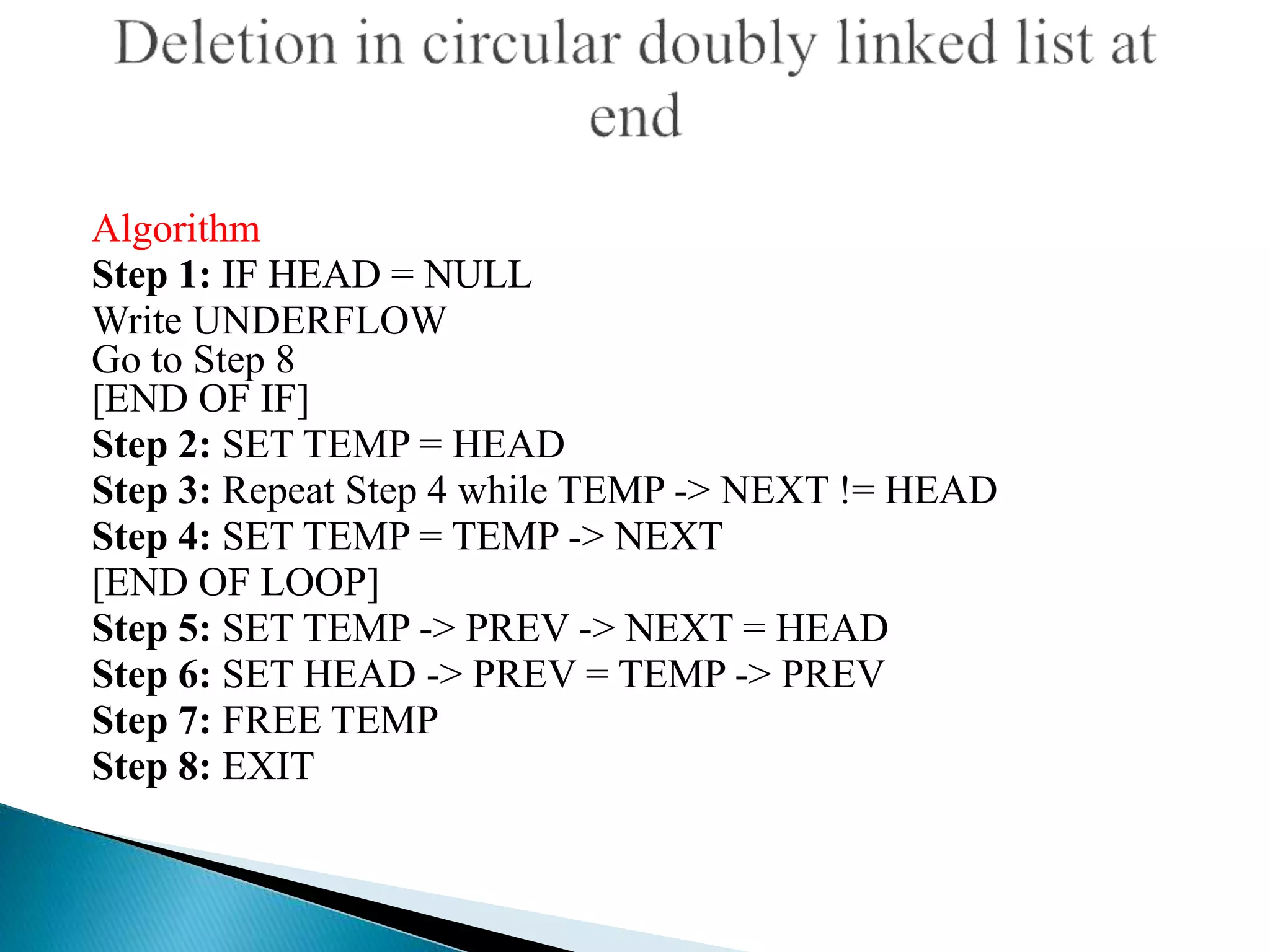 Algorithm
Step 1: IF HEAD = NULL
Write UNDERFLOW
Go to Step 8
[END OF IF]
Step 2: SET TEMP = HEAD
Step 3: Repeat Step 4 while TEMP -> NEXT != HEAD
Step 4: SET TEMP = TEMP -> NEXT
[END OF LOOP]
Step 5: SET TEMP -> PREV -> NEXT = HEAD
Step 6: SET HEAD -> PREV = TEMP -> PREV
Step 7: FREE TEMP
Step 8: EXIT
 