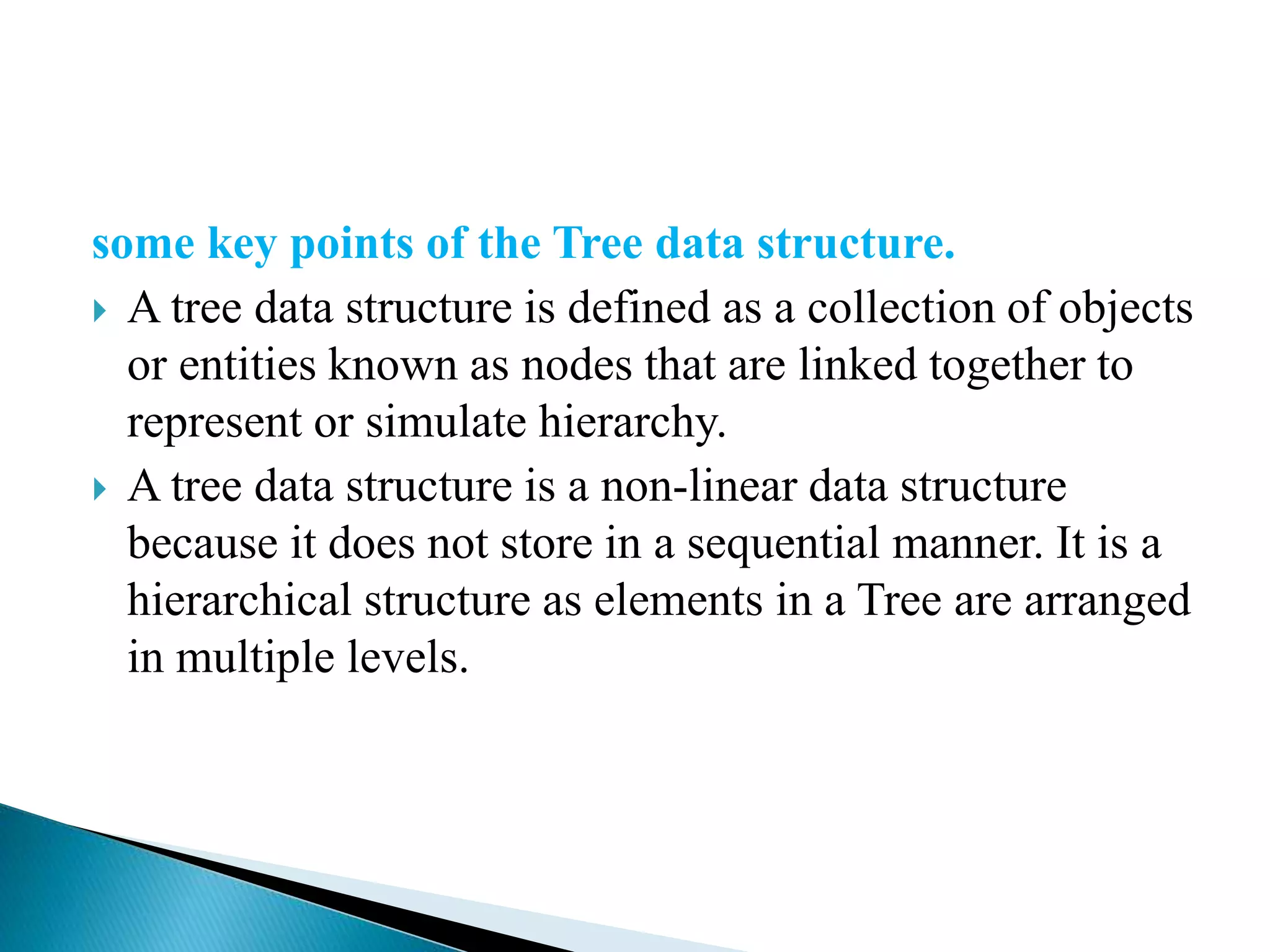 some key points of the Tree data structure.
 A tree data structure is defined as a collection of objects
or entities known as nodes that are linked together to
represent or simulate hierarchy.
 A tree data structure is a non-linear data structure
because it does not store in a sequential manner. It is a
hierarchical structure as elements in a Tree are arranged
in multiple levels.
 