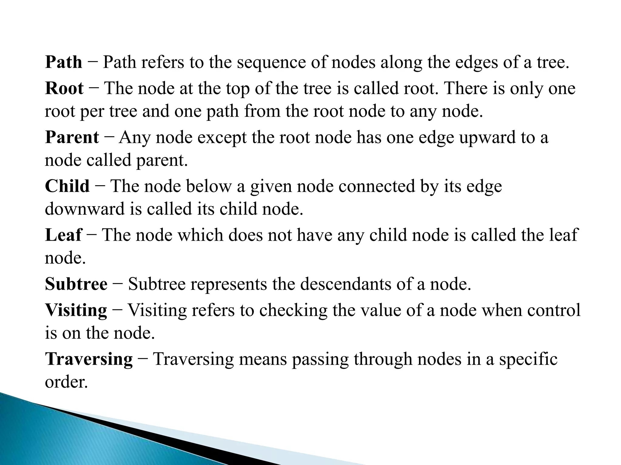 Path − Path refers to the sequence of nodes along the edges of a tree.
Root − The node at the top of the tree is called root. There is only one
root per tree and one path from the root node to any node.
Parent − Any node except the root node has one edge upward to a
node called parent.
Child − The node below a given node connected by its edge
downward is called its child node.
Leaf − The node which does not have any child node is called the leaf
node.
Subtree − Subtree represents the descendants of a node.
Visiting − Visiting refers to checking the value of a node when control
is on the node.
Traversing − Traversing means passing through nodes in a specific
order.
 