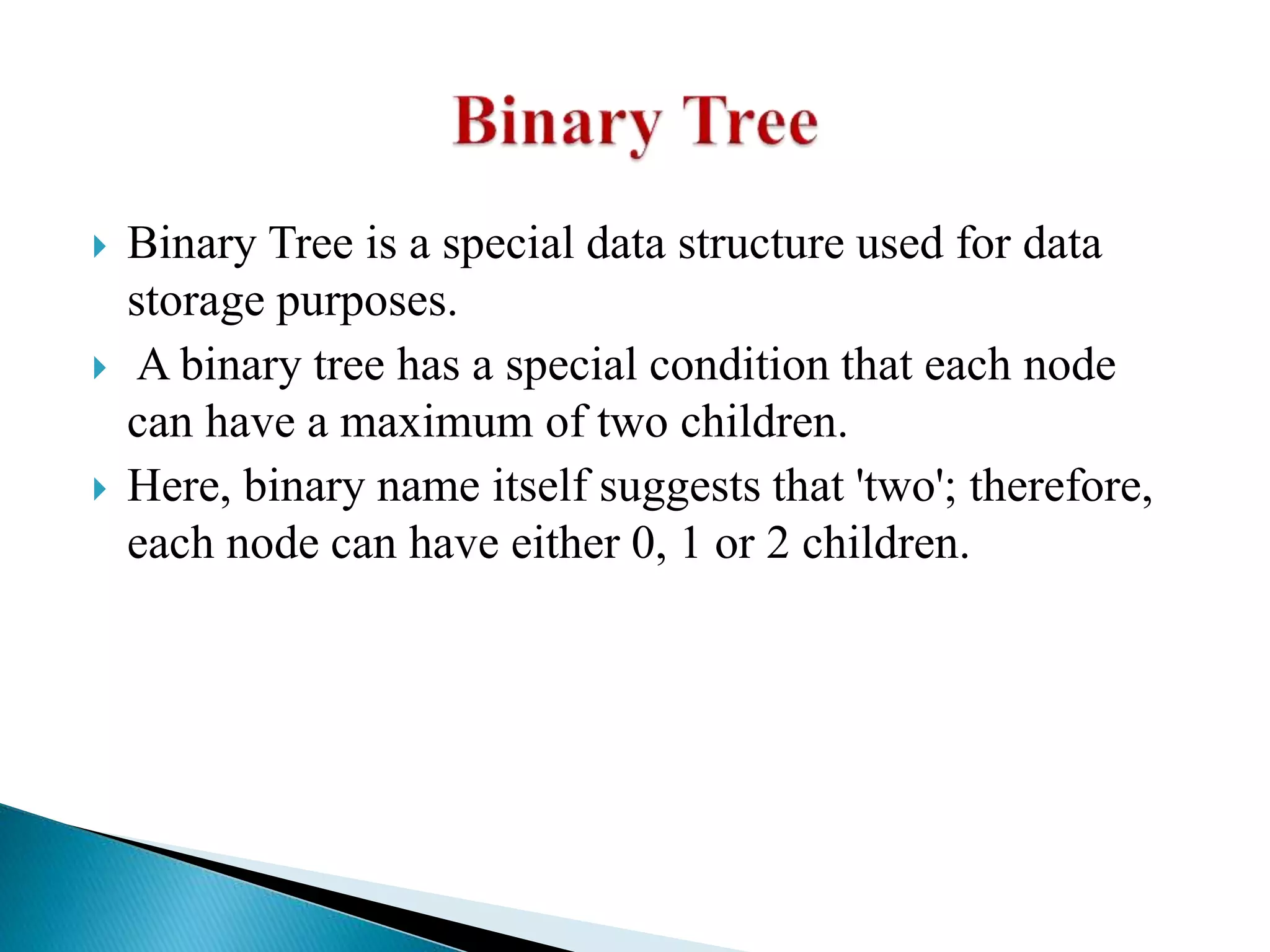  Binary Tree is a special data structure used for data
storage purposes.
 A binary tree has a special condition that each node
can have a maximum of two children.
 Here, binary name itself suggests that 'two'; therefore,
each node can have either 0, 1 or 2 children.
 