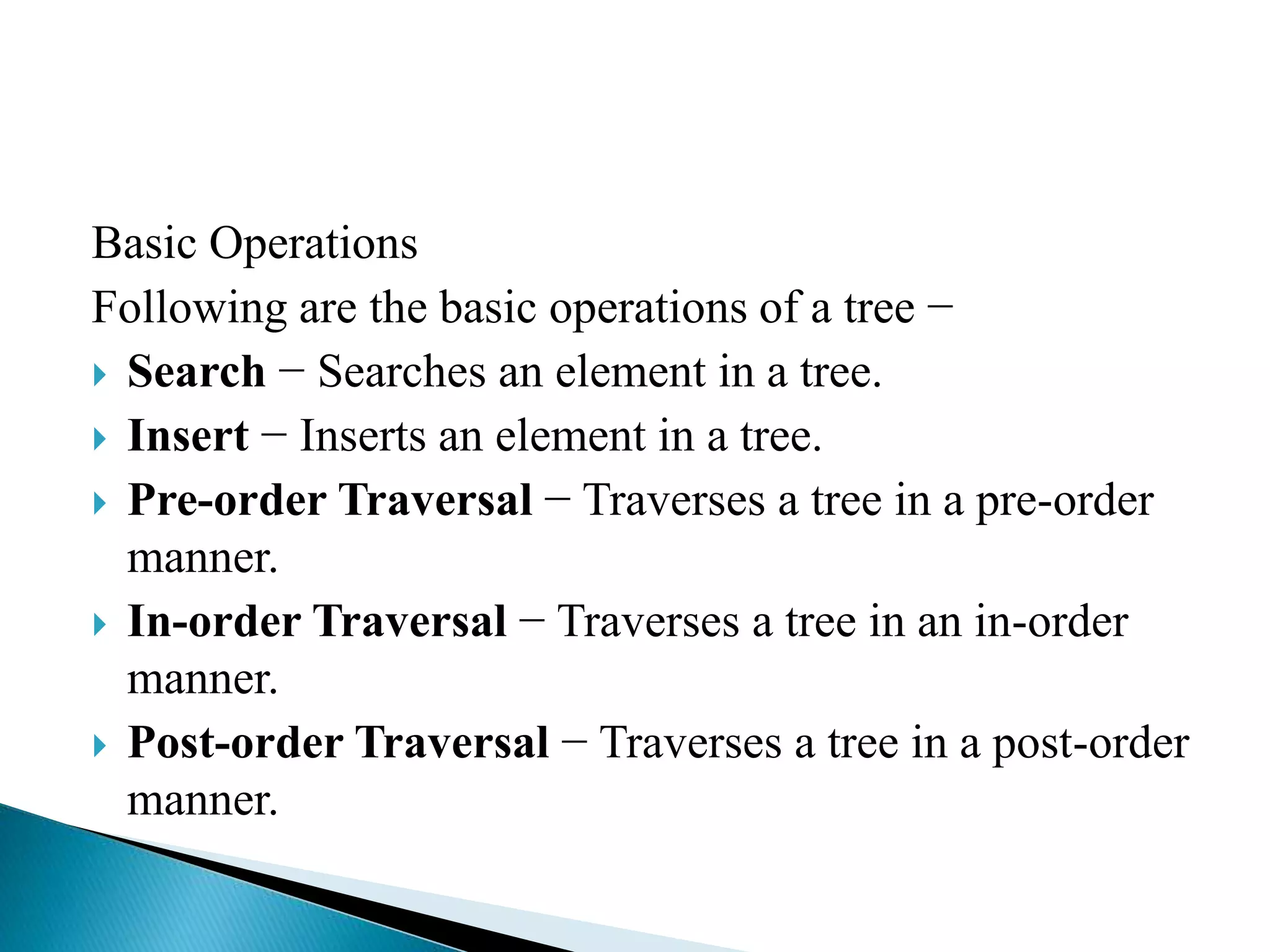 Basic Operations
Following are the basic operations of a tree −
 Search − Searches an element in a tree.
 Insert − Inserts an element in a tree.
 Pre-order Traversal − Traverses a tree in a pre-order
manner.
 In-order Traversal − Traverses a tree in an in-order
manner.
 Post-order Traversal − Traverses a tree in a post-order
manner.
 