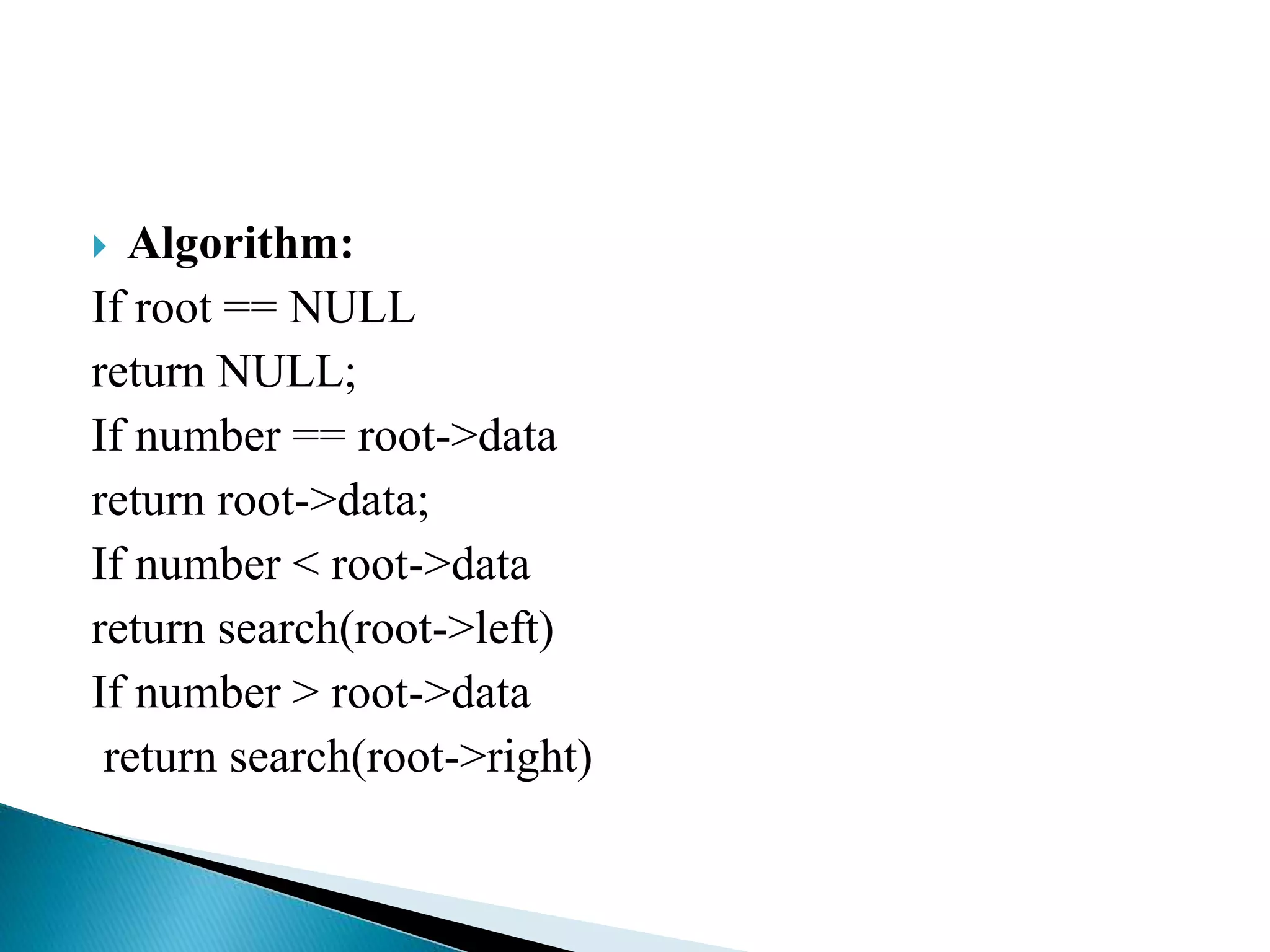  Algorithm:
If root == NULL
return NULL;
If number == root->data
return root->data;
If number < root->data
return search(root->left)
If number > root->data
return search(root->right)
 