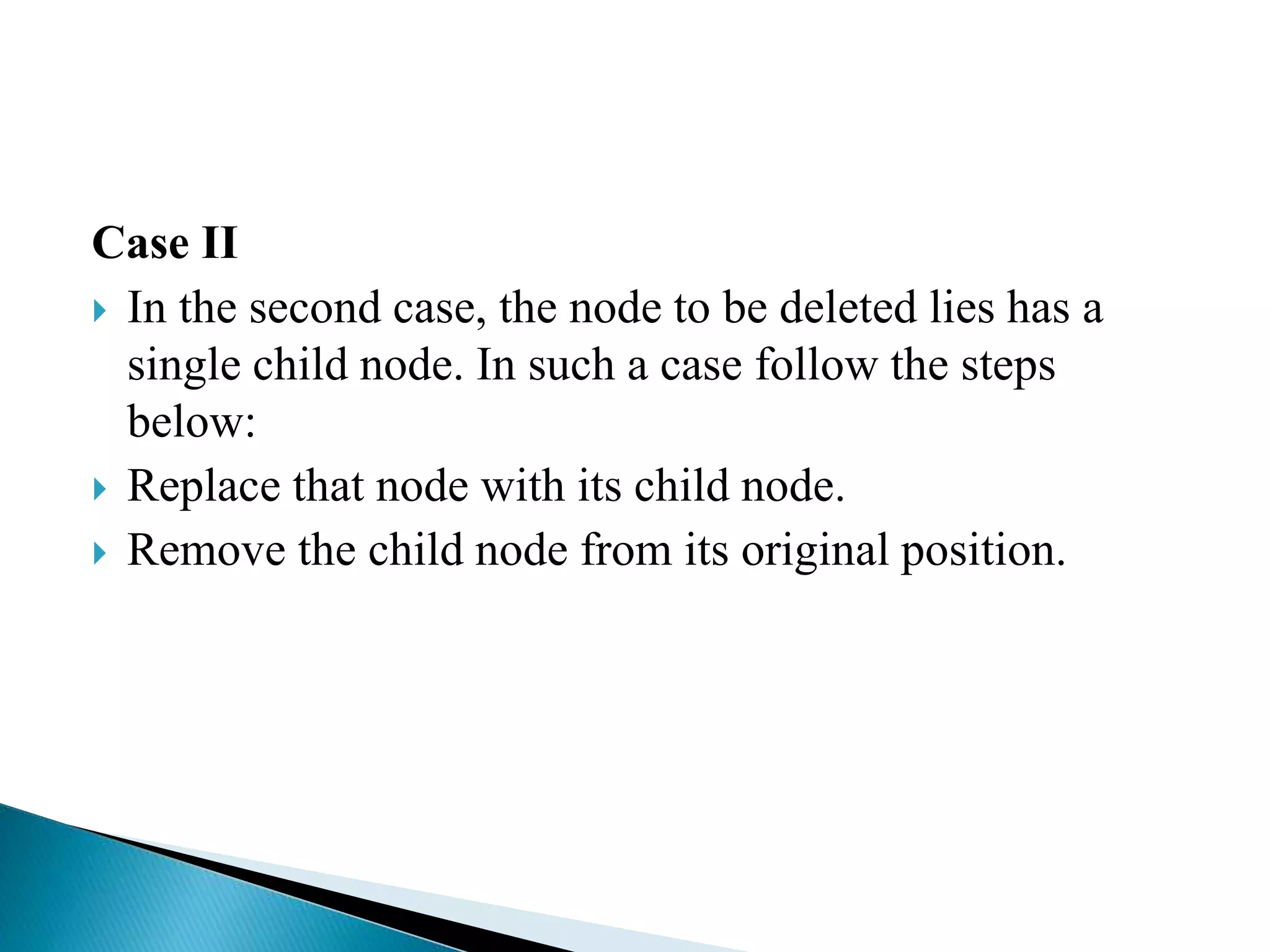 Case II
 In the second case, the node to be deleted lies has a
single child node. In such a case follow the steps
below:
 Replace that node with its child node.
 Remove the child node from its original position.
 