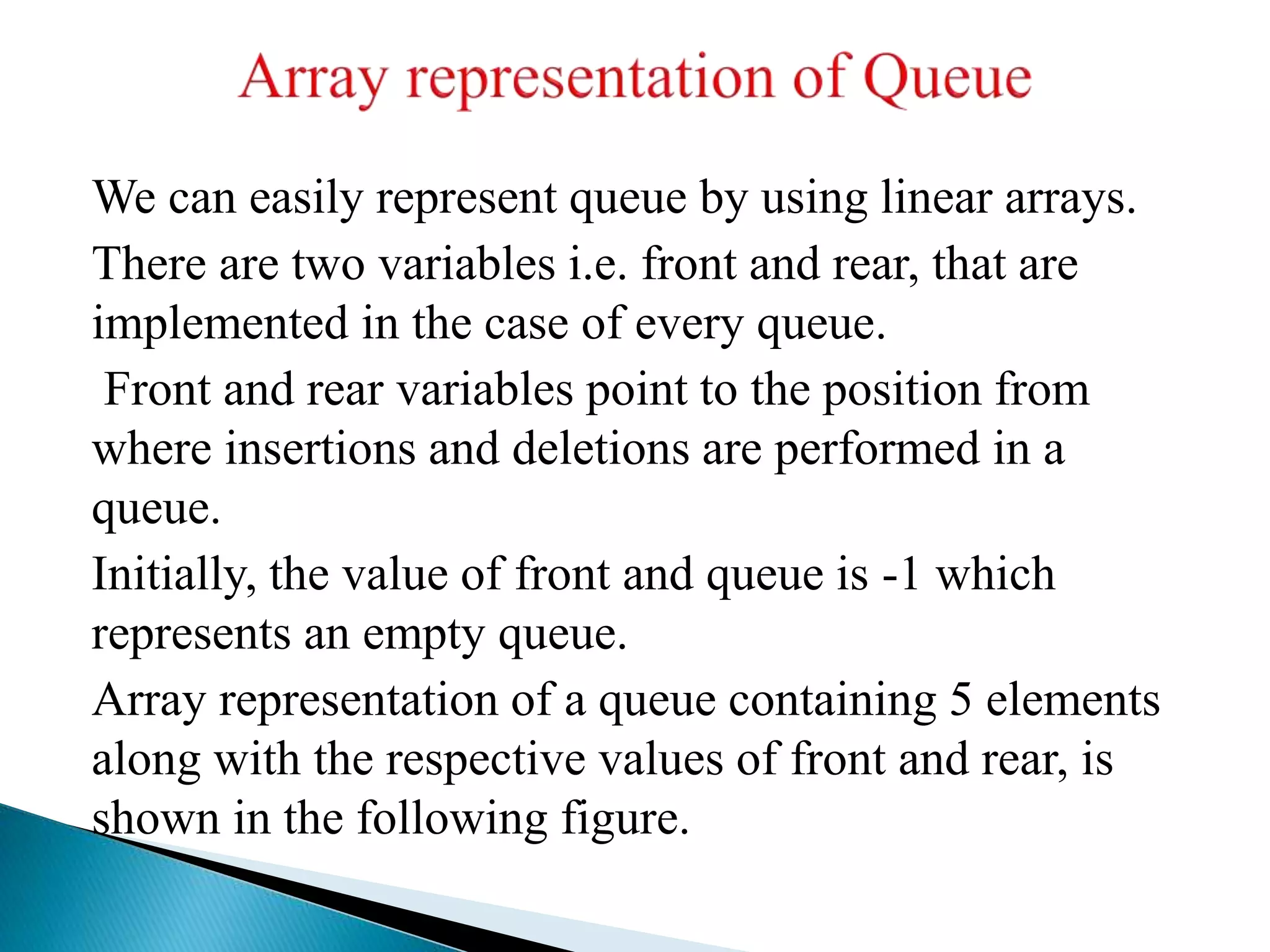 We can easily represent queue by using linear arrays.
There are two variables i.e. front and rear, that are
implemented in the case of every queue.
Front and rear variables point to the position from
where insertions and deletions are performed in a
queue.
Initially, the value of front and queue is -1 which
represents an empty queue.
Array representation of a queue containing 5 elements
along with the respective values of front and rear, is
shown in the following figure.
 