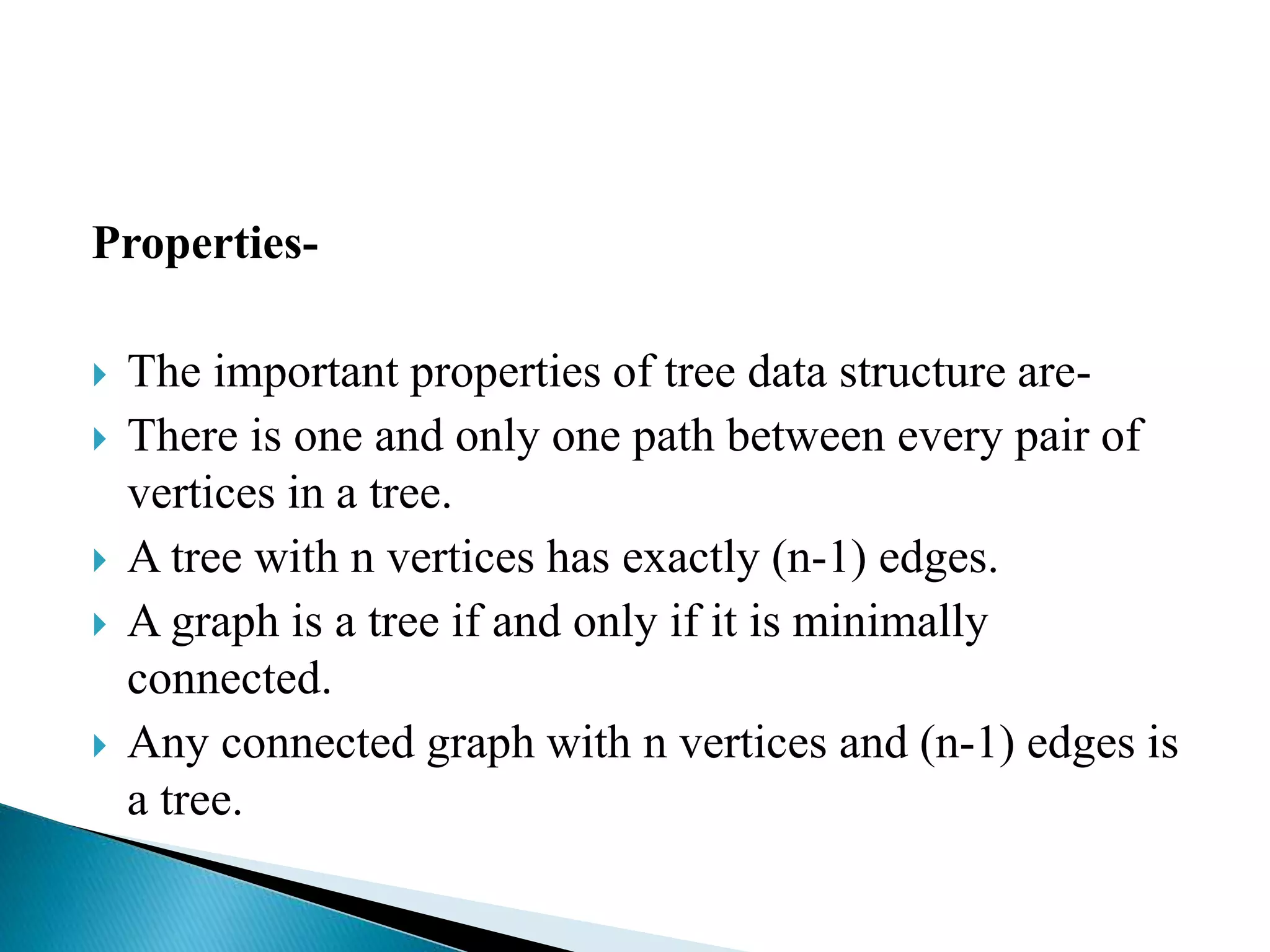 Properties-
 The important properties of tree data structure are-
 There is one and only one path between every pair of
vertices in a tree.
 A tree with n vertices has exactly (n-1) edges.
 A graph is a tree if and only if it is minimally
connected.
 Any connected graph with n vertices and (n-1) edges is
a tree.
 