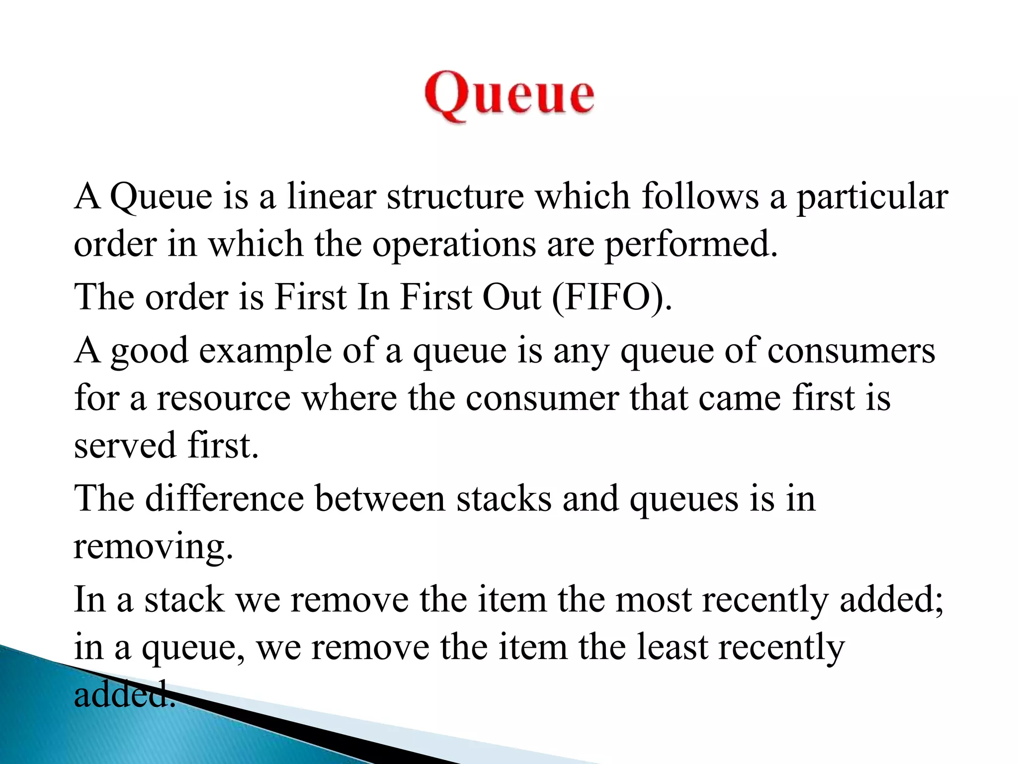 A Queue is a linear structure which follows a particular
order in which the operations are performed.
The order is First In First Out (FIFO).
A good example of a queue is any queue of consumers
for a resource where the consumer that came first is
served first.
The difference between stacks and queues is in
removing.
In a stack we remove the item the most recently added;
in a queue, we remove the item the least recently
added.
 