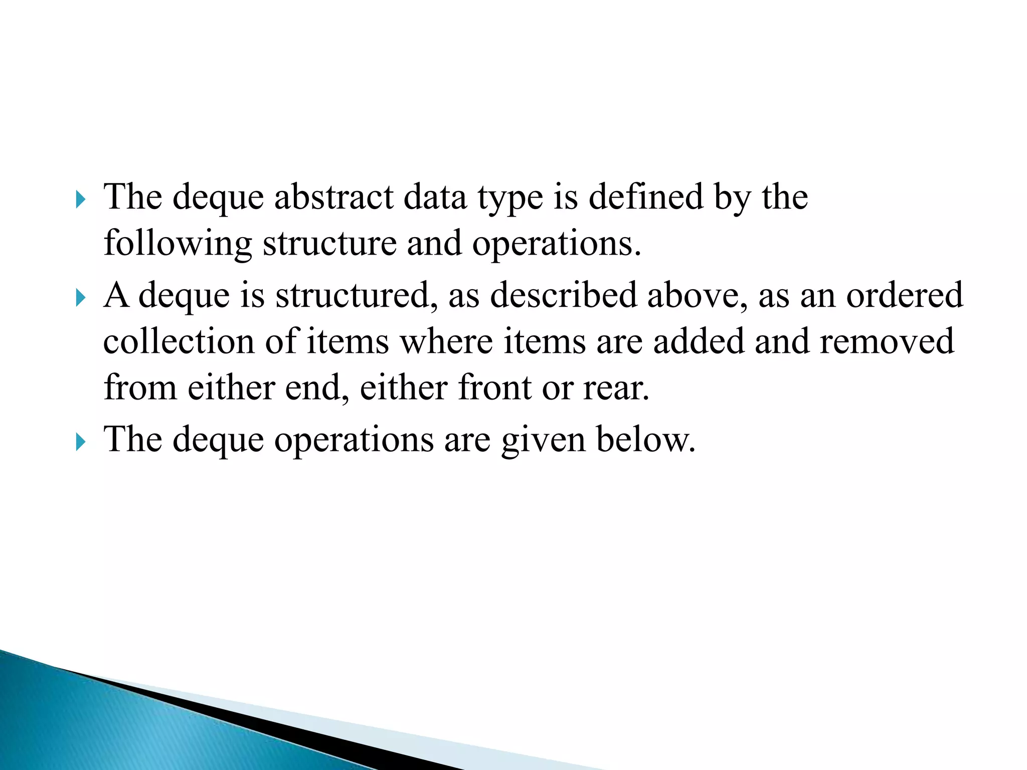  The deque abstract data type is defined by the
following structure and operations.
 A deque is structured, as described above, as an ordered
collection of items where items are added and removed
from either end, either front or rear.
 The deque operations are given below.
 