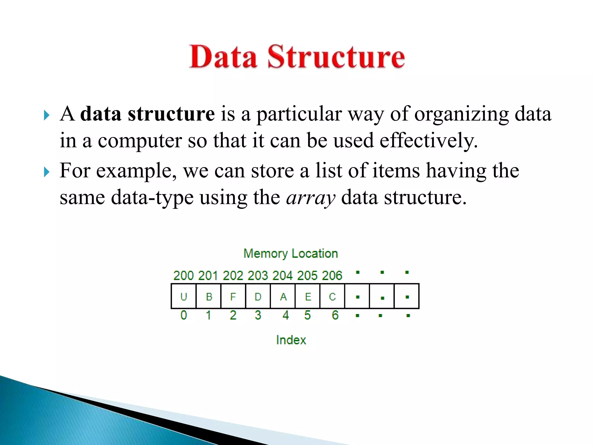  A data structure is a particular way of organizing data
in a computer so that it can be used effectively.
 For example, we can store a list of items having the
same data-type using the array data structure.
 