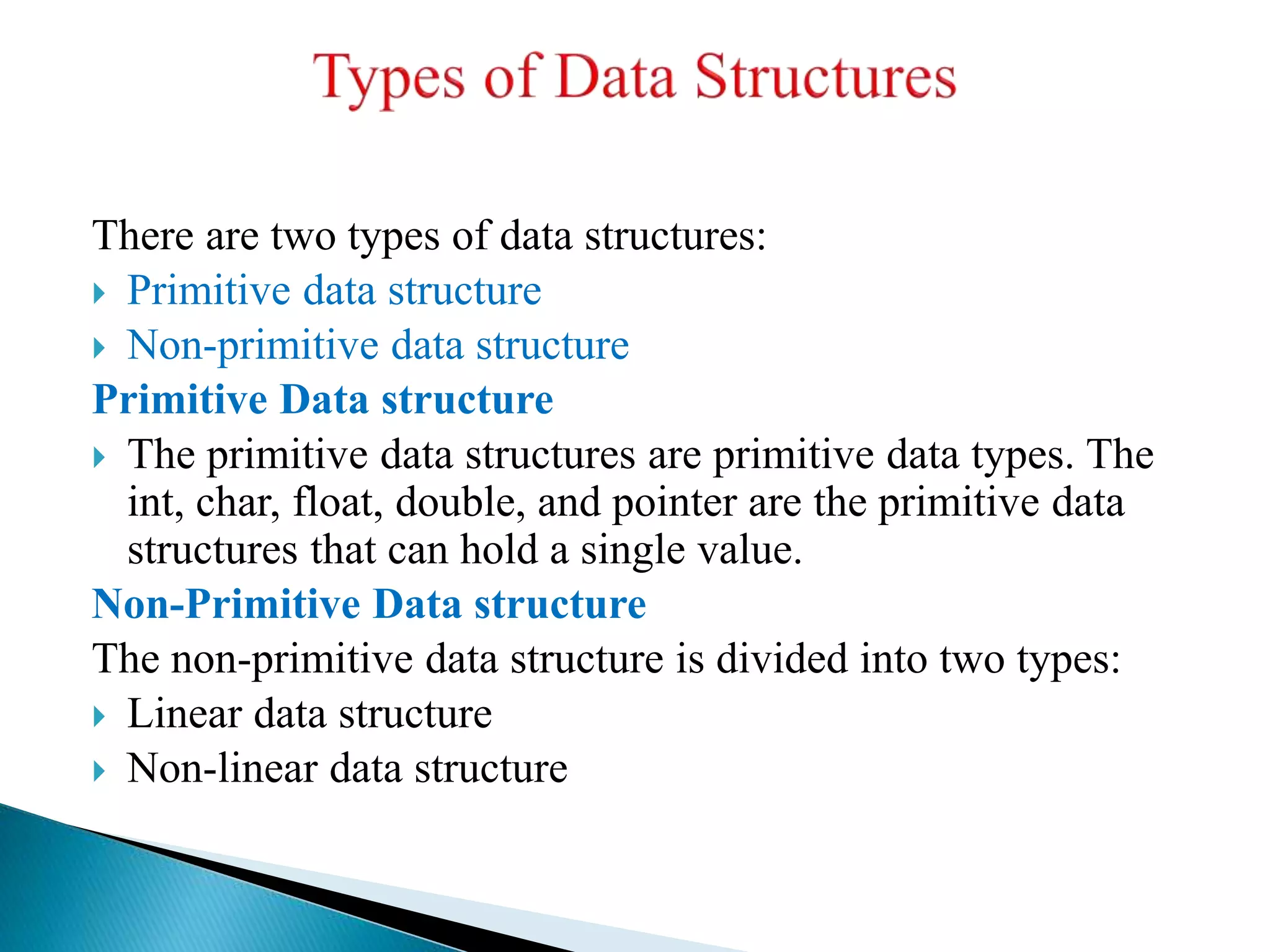 There are two types of data structures:
 Primitive data structure
 Non-primitive data structure
Primitive Data structure
 The primitive data structures are primitive data types. The
int, char, float, double, and pointer are the primitive data
structures that can hold a single value.
Non-Primitive Data structure
The non-primitive data structure is divided into two types:
 Linear data structure
 Non-linear data structure
 